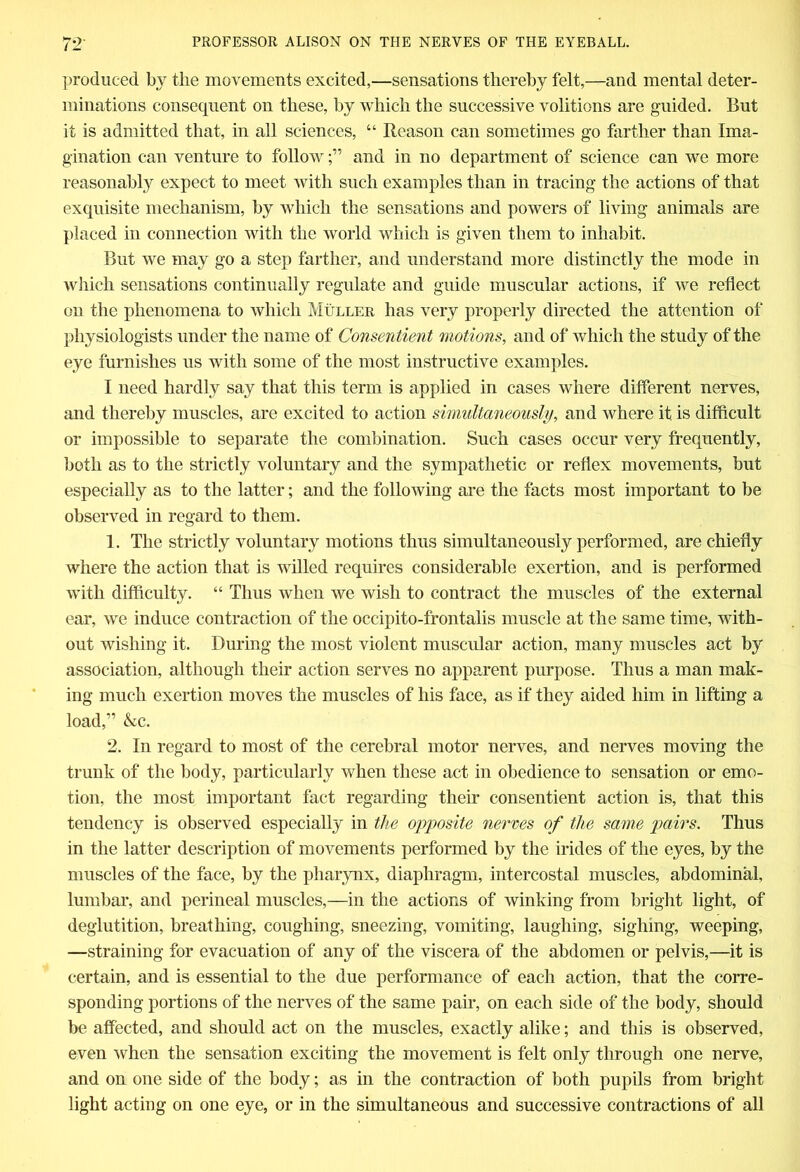 produced by the movements excited,—sensations thereby felt,—and mental deter- minations consequent on these, by which the successive volitions are guided. But it is admitted that, in all sciences, “ Reason can sometimes go farther than Ima- gination can venture to followand in no department of science can we more reasonably expect to meet with such examples than in tracing the actions of that exquisite mechanism, by which the sensations and powers of living animals are placed in connection with the world which is given them to inhabit. But we may go a step farther, and understand more distinctly the mode in which sensations continually regulate and guide muscular actions, if we reflect on the phenomena to which Muller has very properly directed the attention of physiologists under the name of Consentient motions, and of which the study of the eye furnishes us with some of the most instructive examples. I need hardly say that this term is applied in cases where different nerves, and thereby muscles, are excited to action simultaneously, and where it is difflcult or impossible to separate the combination. Such cases occur very frequently, both as to the strictly voluntary and the sympathetic or reflex movements, but especially as to the latter; and the following are the facts most important to be observed in regard to them. 1. The strictly voluntary motions thus simultaneously performed, are chiefly where the action that is willed requires considerable exertion, and is performed with difficulty. “ Thus when we wish to contract the muscles of the external ear, we induce contraction of the occipito-frontalis muscle at the same time, with- out wishing it. During the most violent muscular action, many muscles act by association, although their action serves no apparent purpose. Thus a man mak- ing much exertion moves the muscles of his face, as if they aided him in lifting a load,” &c. 2. In regard to most of the cerebral motor nerves, and nerves moving the trunk of the body, particularly when these act in obedience to sensation or emo- tion, the most important fact regarding their consentient action is, that this tendency is observed especially in the opposite nerves of the same pairs. Thus in the latter description of movements performed by the irides of the eyes, by the muscles of the face, by the pharynx, diaphragm, intercostal muscles, abdominal, lumbar, and perineal muscles,—in the actions of winking from bright light, of deglutition, breathing, coughing, sneezing, vomiting, laughing, sighing, weeping, —straining for evacuation of any of the viscera of the abdomen or pelvis,—it is certain, and is essential to the due performance of each action, that the corre- sponding portions of the nerves of the same pair, on each side of the body, should be affected, and should act on the muscles, exactly alike; and this is observed, even when the sensation exciting the movement is felt only through one nerve, and on one side of the body; as in the contraction of both pupils from bright light acting on one eye, or in the simultaneous and successive contractions of all