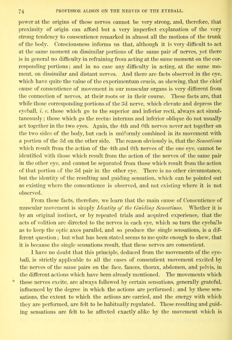 power at the origins of these nerves cannot he very strong, and, therefore, that proximity of origin can afford hut a very imperfect explanation of the very strong tendency to consentience remarked in almost all the motions of the trunk of the body. Consciousness informs us that, although it is very difficult to act at the same moment on dissimilar portions of the same pair of nerves, yet there is in general no difficulty in refraining from acting at the same moment on the cor- responding portions; and in no case any difficulty in acting, at the same mo- ment, on dissimilar and distant nerves. And there are facts observed in the eye, which have quite the value of the experimentum crucis, as shewing, that the chief cause of consentience of movement in our muscular organs is very different from the connection of nerves, at their roots or in their course. These facts are, that while those corresponding portions of the 3d nerve, which elevate and depress the eyeball, i. e. those which go to the superior and inferior recti, always act simul- taneously ; those which go the rectus internus and inferior oblique do not usually act together in the two eyes. Again, the 4th and 6th nerves never act together on the two sides of the body, but each is uniformly combined in its movement with a portion of the 3d on the other side. The reason obviously is, that the Sensations which result from the action of the 4th and 6th nerves of the one eye, cannot be identified with those which result from the action of the nerves of the same pair in the other eye, and cannot be separated from those which result from the action of that portion of the 3d pair in the other eye. There is no other circumstance, but the identity of the resulting and guiding sensation, which can be pointed out as existing where the consentience is observed, and not existing where it is not observed. From these facts, therefore, we learn that the main cause of Consentience of muscular movement is simply Identity of the Guiding Sensations. Whether it is by an original instinct, or by repeated trials and acquired experience, that the acts of volition are directed to the nerves in each eye, which so turn the eyeballs as to keep the optic axes parallel, and so produce the single sensations, is a dif- ferent question; but what has been stated seems to me quite enough to shew, that it is because the single sensations result, that these nerves are consentient. I have no doubt that this principle, deduced from the movements of the eye- ball, is strictly applicable to all the cases of consentient movement excited by the nerves of the same pairs on the face, fauces, thorax, abdomen, and pelvis, in the different actions which have been already mentioned. The movements which these nerves excite, are always followed by certain sensations, generally grateful, influenced by the degree in which the actions are performed; and by these sen- sations, the extent to which the actions are carried, and the energy with which they are performed, are felt to be habitually regulated. These resulting and guid- ing sensations are felt to be affected exactly alike by the movement which is