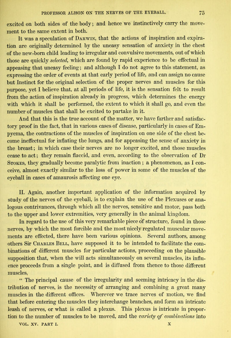 excited on both sides of the body; and hence we instinctively carry the move- ment to the same extent in both. It was a speculation of Darwin, that the actions of inspiration and expira- tion are originally determined by the uneasy sensation of anxiety in the chest of the new-born child leading to irregular and convulsive movements, out of which those are quickly selected, which are found by rapid experience to be effectual in appeasing that uneasy feeling; and although I do not agree to this statement, as expressing the order of events at that early period of life, and can assign no cause but Instinct for the original selection of the proper nerves and muscles for this purpose, yet I believe that, at all periods of life, it is the sensation felt to result from the action of inspiration already in progress, which determines the energy with which it shall be performed, the extent to which it shall go, and even the number of muscles that shall be excited to partake in it. And that this is the true account of the matter, we have farther and satisfac- tory proof in the fact, that in various cases of disease, particularly in cases of Em- pyema, the contractions of the muscles of inspiration on one side of the chest be- come ineffectual for inflating the lungs, and for appeasing the sense of anxiety in the breast; in which case their nerves are no longer excited, and those muscles cease to act; they remain flaccid, and even, according to the observation of Di- Stokes, they gradually become paralytic from inaction; a phenomenon, as I con- ceive, almost exactly similar to the loss of power in some of the muscles of the eyeball in cases of amaurosis affecting one eye. II. Again, another important application of the information acquired by study of the nerves of the eyeball, is to explain the use of the Plexuses or ana- logous contrivances, through which all the nerves, sensitive and motor, pass both to the upper and lower extremities, very generally in the animal kingdom. In regard to the use of this very remarkable piece of structure, found in those nerves, by which the most forcible and the most nicely regulated muscular move- ments are effected, there have been various opinions. Several authors, among others Sir Charles Bell, have supposed it to be intended to facilitate the com- binations of different muscles for particular actions, proceeding on the plausible supposition that, when the will acts simultaneously on several muscles, its influ- ence proceeds from a single point, and is diffused from thence to those different muscles. “ The principal cause of the irregularity and seeming intricacy in the dis- tribution of nerves, is the necessity of arranging and combining a great many muscles in the different offices. Wherever we trace nerves of motion, we find that before entering the muscles they interchange branches, and form an intricate leash of nerves, or what is called a plexus. This plexus is intricate in propor- tion to the number of muscles to be moved, and the variety of combinations into