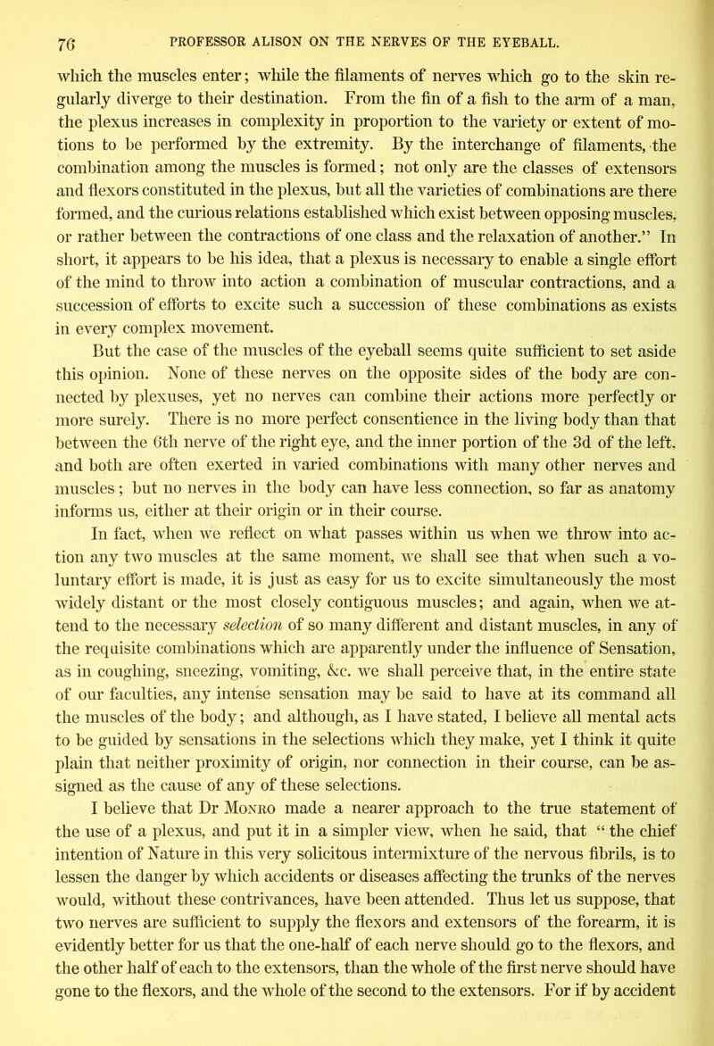 which the muscles enter; while the filaments of nerves which go to the skin re- gularly diverge to their destination. From the fin of a fish to the arm of a man, the plexus increases in complexity in proportion to the variety or extent of mo- tions to lie performed by the extremity. By the interchange of filaments, the combination among the muscles is formed; not only are the classes of extensors and flexors constituted in the plexus, but all the varieties of combinations are there formed, and the curious relations established which exist between opposing muscles, or rather between the contractions of one class and the relaxation of another.” In short, it appears to be his idea, that a plexus is necessary to enable a single effort of the mind to throw into action a combination of muscular contractions, and a succession of efforts to excite such a succession of these combinations as exists in every complex movement. But the case of the muscles of the eyeball seems quite sufficient to set aside this opinion. None of these nerves on the opposite sides of the body are con- nected by plexuses, yet no nerves can combine their actions more perfectly or more surely. There is no more perfect consentience in the living body than that between the 6tli nerve of the right eye, and the inner portion of the 3d of the left, and both are often exerted in varied combinations with many other nerves and muscles; but no nerves in the body can have less connection, so far as anatomy informs us, either at their origin or in their course. In fact, when we reflect on what passes within us when we throw into ac- tion any two muscles at the same moment, we shall see that when such a vo- luntary effort is made, it is just as easy for us to excite simultaneously the most widely distant or the most closely contiguous muscles; and again, when we at- tend to the necessary selection of so many different and distant muscles, in any of the requisite combinations which are apparently under the influence of Sensation, as in coughing, sneezing, vomiting, &c. we shall perceive that, in the entire state of our faculties, any intense sensation may be said to have at its command all the muscles of the body; and although, as I have stated, I believe all mental acts to be guided by sensations in the selections which they make, yet I think it quite plain that neither proximity of origin, nor connection in their course, can be as- signed as the cause of any of these selections. I believe that Dr Monro made a nearer approach to the true statement of the use of a plexus, and put it in a simpler view, when he said, that “ the chief intention of Nature in this very solicitous intermixture of the nervous fibrils, is to lessen the danger by which accidents or diseases affecting the trunks of the nerves would, without these contrivances, have been attended. Thus let us suppose, that two nerves are sufficient to supply the flexors and extensors of the forearm, it is evidently better for us that the one-half of each nerve should go to the flexors, and the other half of each to the extensors, than the whole of the first nerve should have gone to the flexors, and the whole of the second to the extensors. For if by accident