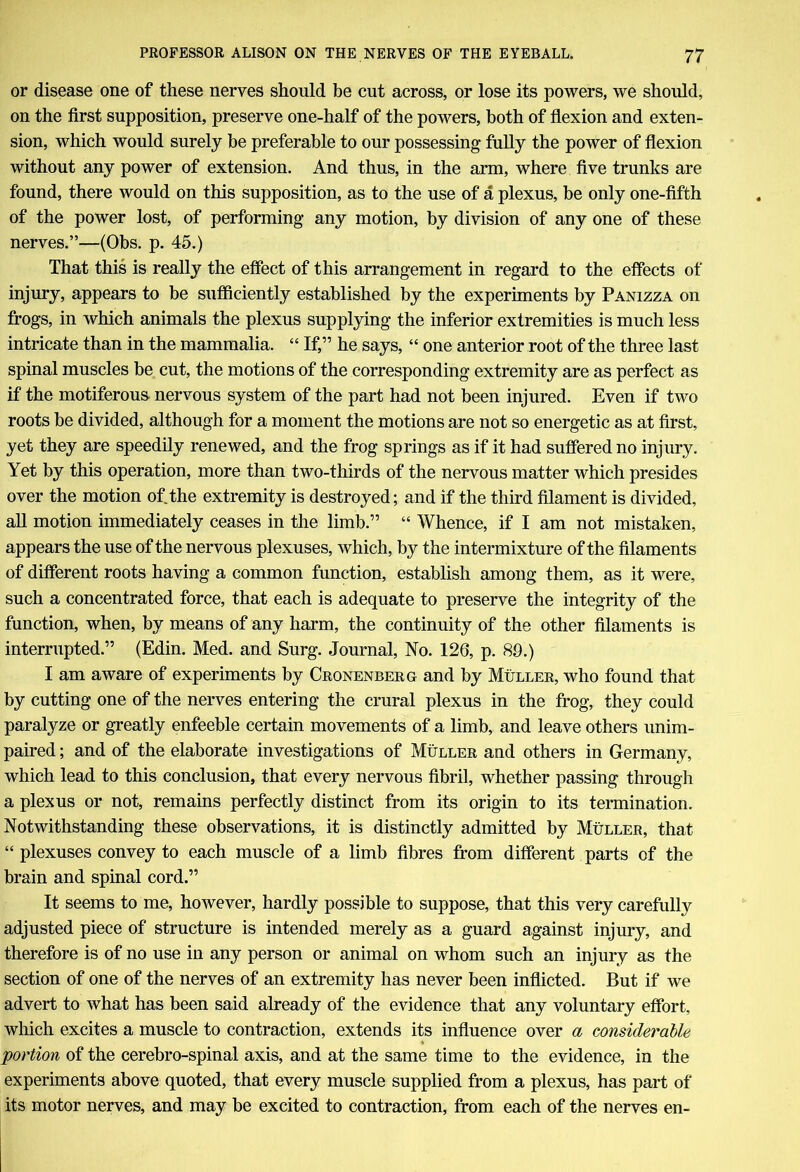 or disease one of these nerves should be cut across, or lose its powers, we should, on the first supposition, preserve one-half of the powers, both of flexion and exten- sion, which would surely be preferable to our possessing fully the power of flexion without any power of extension. And thus, in the arm, where five trunks are found, there would on this supposition, as to the use of a plexus, be only one-fifth of the power lost, of performing any motion, by division of any one of these nerves.”—(Obs. p. 45.) That this is really the effect of this arrangement in regard to the effects of injury, appears to be sufficiently established by the experiments by Panizza on frogs, in which animals the plexus supplying the inferior extremities is much less intricate than in the mammalia. “ If,” he says, “ one anterior root of the three last spinal muscles be cut, the motions of the corresponding extremity are as perfect as if the motiferous- nervous system of the part had not been injured. Even if two roots be divided, although for a moment the motions are not so energetic as at first, yet they are speedily renewed, and the frog springs as if it had suffered no injury. Yet by this operation, more than two-thirds of the nervous matter which presides over the motion of the extremity is destroyed; and if the third filament is divided, all motion immediately ceases in the limb.” “ Whence, if I am not mistaken, appears the use of the nervous plexuses, which, by the intermixture of the filaments of different roots having a common function, establish among them, as it were, such a concentrated force, that each is adequate to preserve the integrity of the function, when, by means of any harm, the continuity of the other filaments is interrupted.” (Edin. Med. and Surg. Journal, No. 126, p. 89.) I am aware of experiments by Cronenberg and by Muller, who found that by cutting one of the nerves entering the crural plexus in the frog, they could paralyze or greatly enfeeble certain movements of a limb, and leave others unim- paired ; and of the elaborate investigations of Muller and others in Germany, which lead to this conclusion, that every nervous fibril, whether passing through a plexus or not, remains perfectly distinct from its origin to its termination. Notwithstanding these observations, it is distinctly admitted by Muller, that “ plexuses convey to each muscle of a limb fibres from different parts of the brain and spinal cord.” It seems to me, however, hardly possible to suppose, that this very carefully adjusted piece of structure is intended merely as a guard against injury, and therefore is of no use in any person or animal on whom such an injury as the section of one of the nerves of an extremity has never been inflicted. But if we advert to what has been said already of the evidence that any voluntary effort, which excites a muscle to contraction, extends its influence over a considerable portion of the cerebro-spinal axis, and at the same time to the evidence, in the experiments above quoted, that every muscle supplied from a plexus, has part of its motor nerves, and may be excited to contraction, from each of the nerves en-