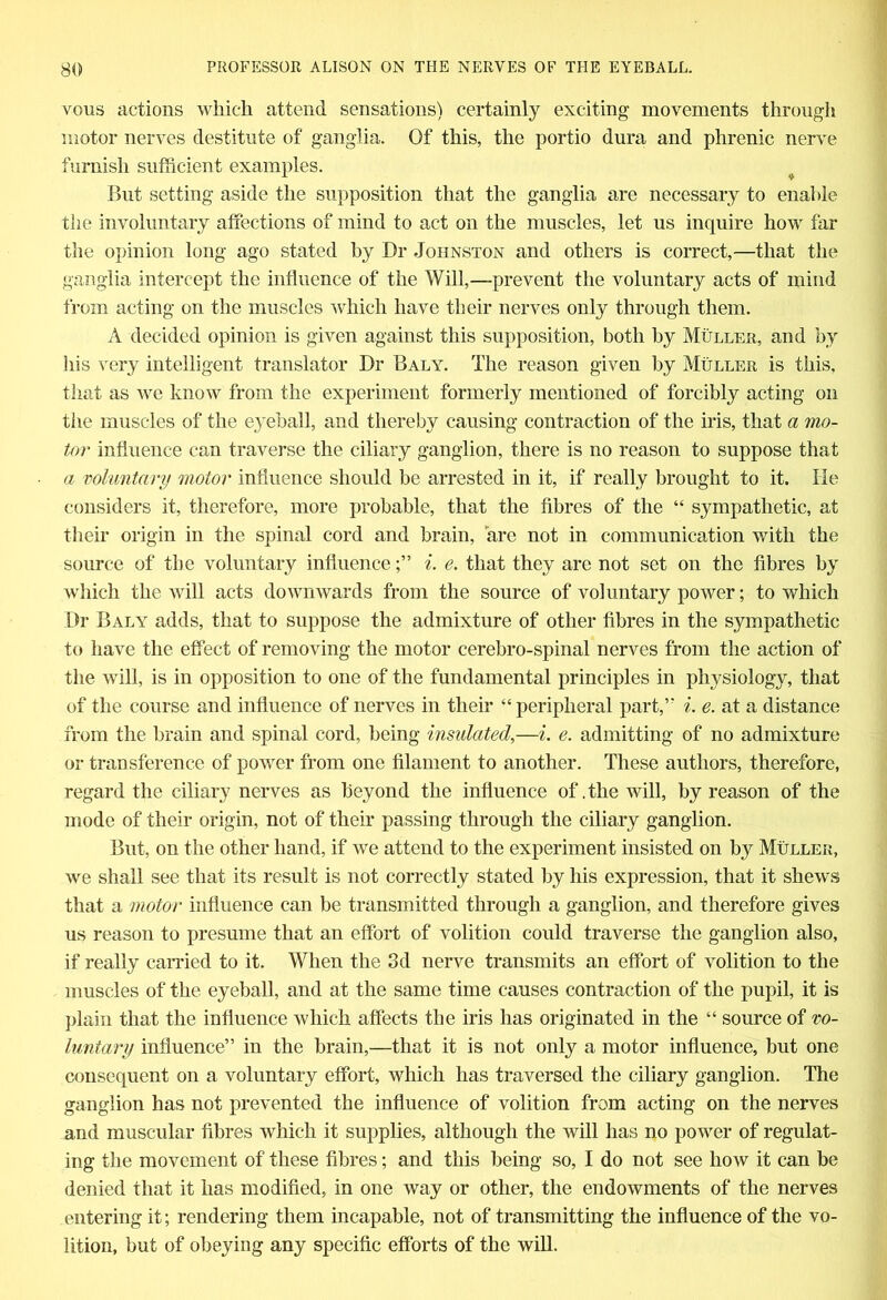 vous actions which attend sensations) certainly exciting movements through motor nerves destitute of ganglia. Of this, the portio dura and phrenic nerve furnish sufficient examples. But setting aside the supposition that the ganglia are necessary to enable the involuntary affections of mind to act on the muscles, let us inquire how far the opinion long ago stated by Dr Johnston and others is correct,—that the ganglia intercept the influence of the Will,—prevent the voluntary acts of mind from acting on the muscles which have their nerves only through them. A decided opinion is given against this supposition, both by Muller, and by his very intelligent translator Dr Baly. The reason given by Muller is this, that as we know from the experiment formerly mentioned of forcibly acting on the muscles of the eyeball, and thereby causing contraction of the iris, that a mo- tor influence can traverse the ciliary ganglion, there is no reason to suppose that a voluntary motor influence should be arrested in it, if really brought to it. He considers it, therefore, more probable, that the fibres of the “ sympathetic, at their origin in the spinal cord and brain, are not in communication with the source of the voluntary influencei. e. that they are not set on the fibres by which the will acts downwards from the source of voluntary power; to which Dr Baly adds, that to suppose the admixture of other fibres in the sympathetic to have the effect of removing the motor cerebro-spinal nerves from the action of the will, is in opposition to one of the fundamental principles in physiology, that of the course and influence of nerves in their “peripheral part,” i. e. at a distance from the brain and spinal cord, being insulated,—i. e. admitting of no admixture or transference of power from one filament to another. These authors, therefore, regard the ciliary nerves as beyond the influence of .the will, by reason of the mode of their origin, not of their passing through the ciliary ganglion. But, on the other hand, if we attend to the experiment insisted on by Muller, we shall see that its result is not correctly stated by his expression, that it shews that a motor influence can be transmitted through a ganglion, and therefore gives us reason to presume that an effort of volition could traverse the ganglion also, if really carried to it. When the 3d nerve transmits an effort of volition to the muscles of the eyeball, and at the same time causes contraction of the pupil, it is plain that the influence which affects the iris has originated in the “ source of vo- luntary influence” in the brain,—that it is not only a motor influence, but one consequent on a voluntary effort, which has traversed the ciliary ganglion. The ganglion has not prevented the influence of volition from acting on the nerves and muscular fibres which it supplies, although the will has no power of regulat- ing the movement of these fibres; and this being so, I do not see how it can be denied that it has modified, in one way or other, the endowments of the nerves entering it; rendering them incapable, not of transmitting the influence of the vo- lition, but of obeying any specific efforts of the will.