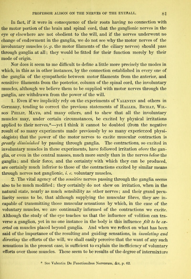 111 fact, if it were in consequence of their roots having no connection with the motor portion of the brain and spinal cord, that the ganglionic nerves in the eye or elsewhere are not obedient to the will, and if the nerves underwent no change of endowment in the ganglia, we do not see why the motor nerves of the involuntary muscles (e. g. the motor filaments of the ciliary nerves) should pass through ganglia at all; they would be fitted for their function merely by their mode of origin. Nor does it seem to me difficult to define a little more precisely the modes in which, in this as in other instances, by the connection established in every one of the ganglia of the sympathetic between motor filaments from the anterior, and sensitive filaments from the posterior, column of the spinal cord, the involuntary muscles, although we believe them to be supplied with motor nerves through the ganglia, are withdrawn from the power of the will. 1. Even if we implicitly rely on the experiments of Valentin and others in Germany, tending to correct the previous statements of Haller, Bichat, Wil- son Philip, Mayo, and many others, and to shew that all the involuntary muscles may, under certain circumstances, be excited by physical irritations applied to their nerves,*—yet I think it cannot be doubted (from the negative result of so many experiments made previously by so many experienced physi- ologists) that the power of the motor nerves to excite muscular contraction is greatly diminished by passing through ganglia. The contractions, so excited in involuntary muscles in these experiments, have followed irritation above the gan- glia, or even in the central masses, much more surely than in the nerves below the ganglia; and their force, and the certainty with which they can be produced, are certainly much inferior to those of the contractions excited by similar means through nerves not ganglionic, i. e. voluntary muscles. 2. The vital agency of the sensitive nerves passing through the ganglia seems also to be much modified; they certainly do not shew on irritation, when in the natural state, nearly as much sensibility as other nerves; and their grand pecu- liarity seems to be, that although supplying the muscular fibres, they are in- capable of transmitting those muscular sensations by which, in the case of the voluntary muscles, we are continually informed of the contractions we excite. Although the study of the eye teaches us that the influence of volition can tra- verse a ganglion, yet in no one instance in the body is this influence felt to be ex- erted on muscles placed beyond ganglia. And when we reflect on what has been said of the importance of the resulting and guiding sensations, in insulating and directing the efforts of the will, we shall easily perceive that the want of any such sensations in the present case, is sufficient to explain the inefficiency of voluntary efforts over those muscles. These seem to be results of the degree of intermixture * See Valentin De Functionibus Nervorum, &c, p. 62.