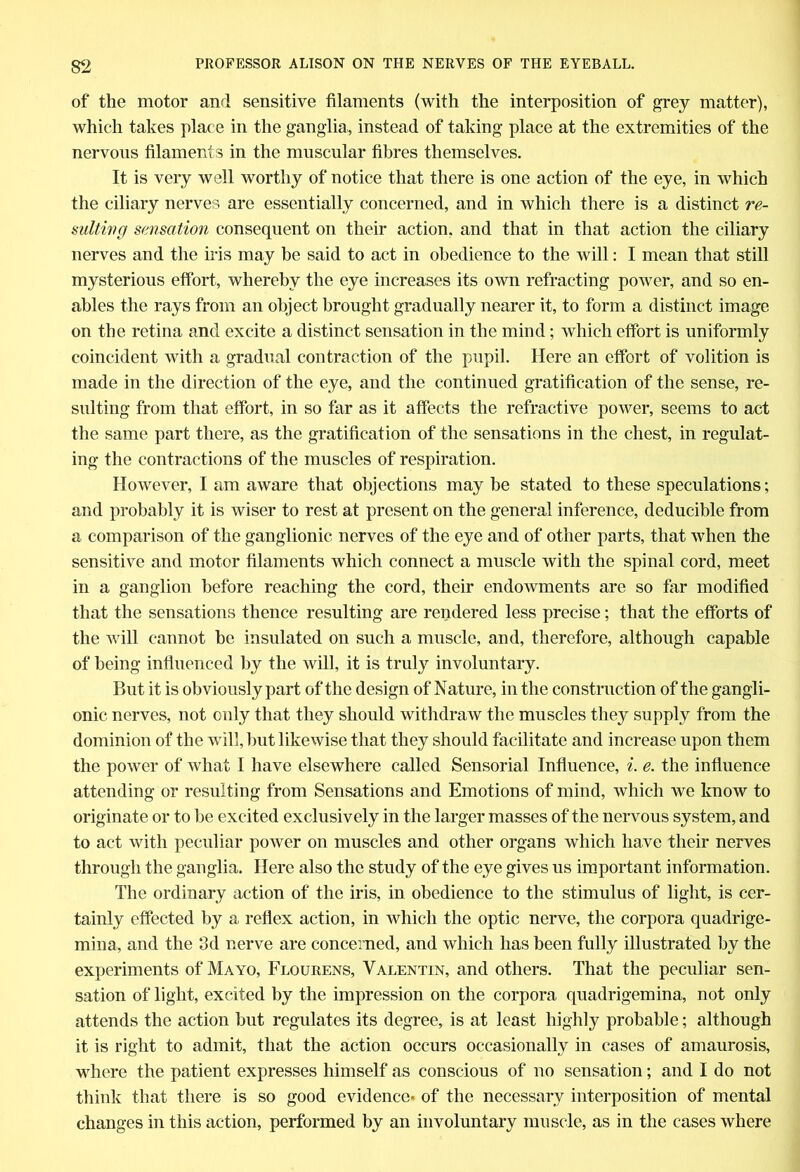 of the motor and sensitive filaments (with the interposition of grey matter), which takes place in the ganglia, instead of taking place at the extremities of the nervous filaments in the muscular fibres themselves. It is very well worthy of notice that there is one action of the eye, in which the ciliary nerves are essentially concerned, and in which there is a distinct re- sulting sensation consequent on their action, and that in that action the ciliary nerves and the iris may be said to act in obedience to the will: I mean that still mysterious effort, whereby the eye increases its own refracting power, and so en- ables the rays from an object brought gradually nearer it, to form a distinct image on the retina and excite a distinct sensation in the mind; which effort is uniformly coincident with a gradual contraction of the pupil. Here an effort of volition is made in the direction of the eye, and the continued gratification of the sense, re- sulting from that effort, in so far as it affects the refractive power, seems to act the same part there, as the gratification of the sensations in the chest, in regulat- ing the contractions of the muscles of respiration. However, I am aware that objections may be stated to these speculations; and probably it is wiser to rest at present on the general inference, deducible from a comparison of the ganglionic nerves of the eye and of other parts, that when the sensitive and motor filaments which connect a muscle with the spinal cord, meet in a ganglion before reaching the cord, their endowments are so far modified that the sensations thence resulting are rendered less precise; that the efforts of the will cannot be insulated on such a muscle, and, therefore, although capable of being influenced by the will, it is truly involuntary. But it is obviously part of the design of Nature, in the construction of the gangli- onic nerves, not only that they should withdraw the muscles they supply from the dominion of the will, but likewise that they should facilitate and increase upon them the power of what I have elsewhere called Sensorial Influence, i. e. the influence attending or resulting from Sensations and Emotions of mind, which we know to originate or to he excited exclusively in the larger masses of the nervous system, and to act with peculiar power on muscles and other organs which have their nerves through the ganglia. Here also the study of the eye gives us important information. The ordinary action of the iris, in obedience to the stimulus of light, is cer- tainly effected by a reflex action, in which the optic nerve, the corpora quadrige- mina, and the 3d nerve are concerned, and which has been fully illustrated by the experiments of Mayo, Flourens, Valentin, and others. That the peculiar sen- sation of light, excited by the impression on the corpora quadrigemina, not only attends the action but regulates its degree, is at least highly probable; although it is right to admit, that the action occurs occasionally in cases of amaurosis, where the patient expresses himself as conscious of no sensation; and I do not think that there is so good evidence* of the necessary interposition of mental changes in this action, performed by an involuntary muscle, as in the cases where