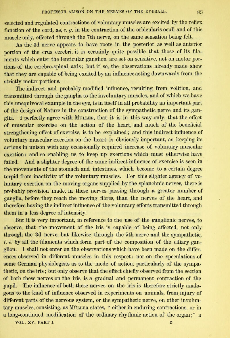 selected and regulated contractions of voluntary muscles are excited by the reflex function of the cord, as, e. g. in the contraction of the orbicularis oculi and of this muscle only, effected through the 7th nerve, on the same sensation being felt. As the 3d nerve appears to have roots in the posterior as well as anterior portion of the crus cerebri, it is certainly quite possible that those of its fila- ments which enter the lenticular ganglion are set on sensitive, not on motor por- tions of the cerebro-spinal axis; but if so, the observations already made shew that they are capable of being excited by an influence acting downwards from the strictly motor portions. The indirect and probably modified influence, resulting from volition, and transmitted through the ganglia to the involuntary muscles, and of which we have this unequivocal example in the eye, is in itself in all probability an important part of the design of Nature in the construction of the sympathetic nerve and its gan- glia. I perfectly agree with Muller, that it is in this way only, that the effect of muscular exercise on the action of the heart, and much of the beneficial strengthening effect of exercise, is to be explained; and this indirect influence of voluntary muscular exertion on the heart is obviously important, as keeping its actions in unison with any occasionally required increase of voluntary muscular exertion; and so enabling us to keep up exertions which must otherwise have failed. And a slighter degree of the same indirect influence of exercise is seen in the movements of the stomach and intestines, which become to a certain degree torpid from inactivity of the voluntary muscles. For this slighter agency of vo- luntary exertion on the moving organs supplied by the splanchnic nerves, there is probably provision made, in these nerves passing through a greater number of ganglia, before they reach the moving fibres, than the nerves of the heart, and therefore having the indirect influence of the voluntary efforts transmitted through them in a less degree of intensity. But it is very important, in reference to the use of the ganglionic nerves, to observe, that the movement of the iris is capable of being affected, not only through the 3d nerve, but likewise through the 5th nerve and the sympathetic, i. e. by all the filaments which form part of the composition of the ciliary gan- glion. I shall not enter on the observations which have been made on the differ- ences observed in different muscles in this respect; nor on the speculations of some German physiologists as to the mode of action, particularly of the sympa- thetic, on the iris; but only observe that the effect chiefly observed from the section of both these nerves on the iris, is a gradual and permanent contraction of the pupil. The influence of both these nerves on the iris is therefore strictly analo- gous to the kind of influence observed in experiments on animals, from injury of different parts of the nervous system, or the sympathetic nerve, on other involun- tary muscles, consisting, as Muller states, “ either in enduring contractions, or in a long-continued modification of the ordinary rhythmic action of the organa