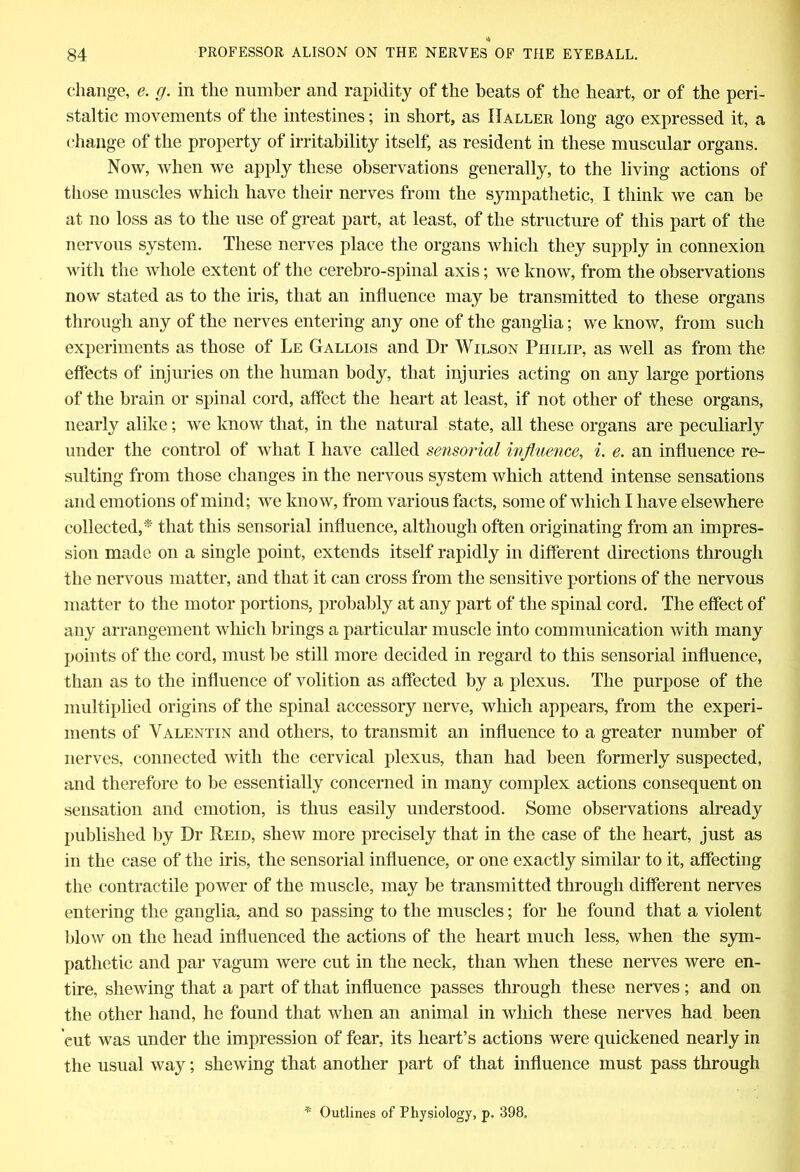 change, e. g. in the number and rapidity of the beats of the heart, or of the peri- staltic movements of the intestines; in short, as Haller long ago expressed it, a change of the property of irritability itself, as resident in these muscular organs. Now, when we apply these observations generally, to the living actions of those muscles which have their nerves from the sympathetic, I think we can be at no loss as to the use of great part, at least, of the structure of this part of the nervous system. These nerves place the organs which they supply in connexion with the whole extent of the cerebro-spinal axis; we know, from the observations now stated as to the iris, that an influence may be transmitted to these organs through any of the nerves entering any one of the ganglia; we know, from such experiments as those of Le Gallois and Dr Wilson Philip, as well as from the effects of injuries on the human body, that injuries acting on any large portions of the brain or spinal cord, affect the heart at least, if not other of these organs, nearly alike; we know that, in the natural state, all these organs are peculiarly under the control of what I have called sensorial influence, i. e. an influence re- sulting from those changes in the nervous system which attend intense sensations and emotions of mind; we know, from various facts, some of which I have elsewhere collected,* that this sensorial influence, although often originating from an impres- sion made on a single point, extends itself rapidly in different directions through the nervous matter, and that it can cross from the sensitive portions of the nervous matter to the motor portions, probably at any part of the spinal cord. The effect of any arrangement which brings a particular muscle into communication with many points of the cord, must be still more decided in regard to this sensorial influence, than as to the influence of volition as affected by a plexus. The purpose of the multiplied origins of the spinal accessory nerve, which appears, from the experi- ments of Valentin and others, to transmit an influence to a greater number of nerves, connected with the cervical plexus, than had been formerly suspected, and therefore to be essentially concerned in many complex actions consequent on sensation and emotion, is thus easily understood. Some observations already published by Dr Reid, shew more precisely that in the case of the heart, just as in the case of the iris, the sensorial influence, or one exactly similar to it, affecting the contractile power of the muscle, may be transmitted through different nerves entering the ganglia, and so passing to the muscles; for he found that a violent blow on the head influenced the actions of the heart much less, when the sym- pathetic and par vagum were cut in the neck, than when these nerves were en- tire, shewing that a part of that influence passes through these nerves; and on the other hand, he found that when an animal in which these nerves had been cut was under the impression of fear, its heart’s actions were quickened nearly in the usual way; shewing that another part of that influence must pass through * Outlines of Physiology, p. 398.