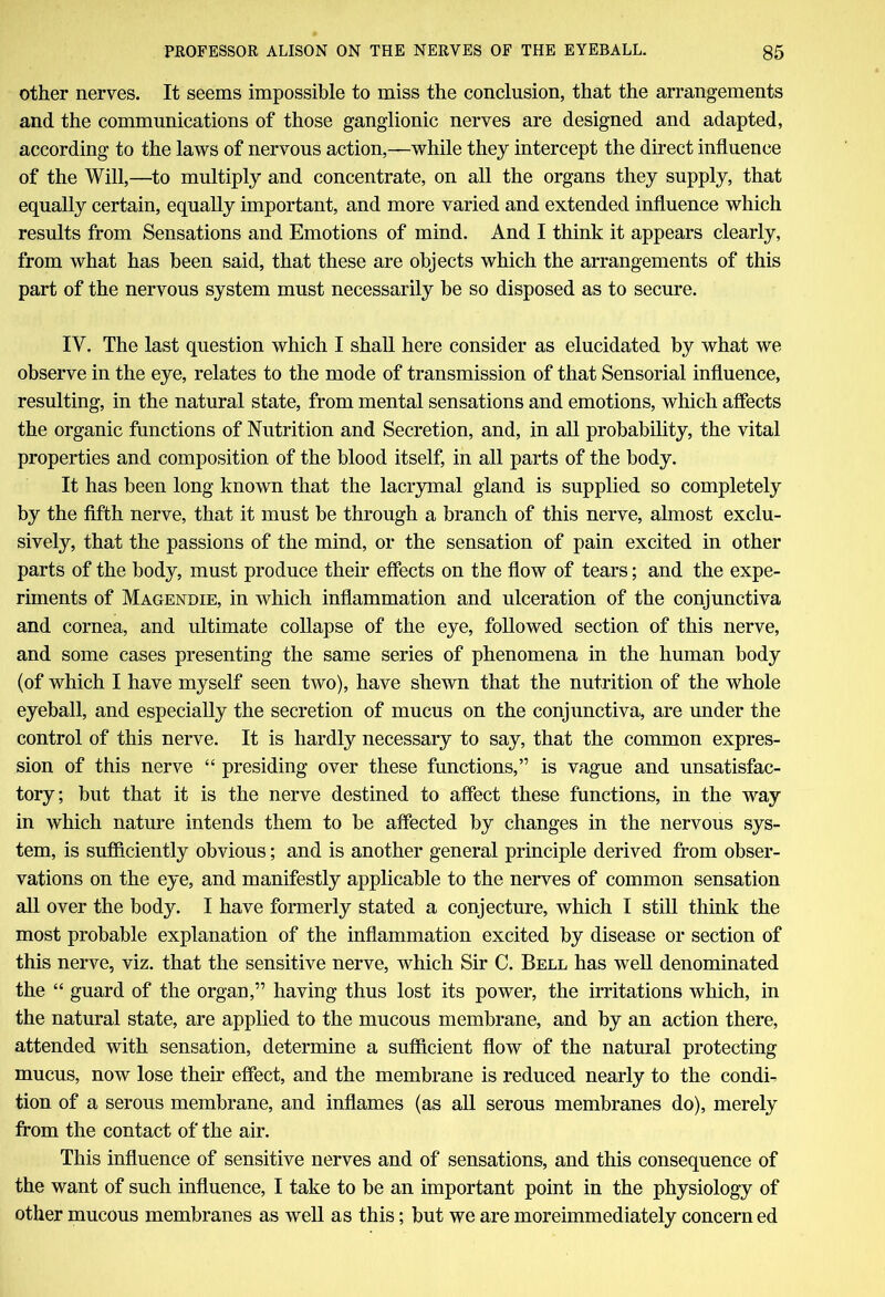 other nerves. It seems impossible to miss the conclusion, that the arrangements and the communications of those ganglionic nerves are designed and adapted, according to the laws of nervous action,—while they intercept the direct influence of the Will,—to multiply and concentrate, on all the organs they supply, that equally certain, equally important, and more varied and extended influence which results from Sensations and Emotions of mind. And I think it appears clearly, from what has been said, that these are objects which the arrangements of this part of the nervous system must necessarily be so disposed as to secure. IY. The last question which I shall here consider as elucidated by what we observe in the eye, relates to the mode of transmission of that Sensorial influence, resulting, in the natural state, from mental sensations and emotions, which affects the organic functions of Nutrition and Secretion, and, in all probability, the vital properties and composition of the blood itself, in all parts of the body. It has been long known that the lacrymal gland is supplied so completely by the fifth nerve, that it must be through a branch of this nerve, almost exclu- sively, that the passions of the mind, or the sensation of pain excited in other parts of the body, must produce their effects on the flow of tears; and the expe- riments of Magendie, in which inflammation and ulceration of the conjunctiva and cornea, and ultimate collapse of the eye, followed section of this nerve, and some cases presenting the same series of phenomena in the human body (of which I have myself seen two), have shewn that the nutrition of the whole eyeball, and especially the secretion of mucus on the conjunctiva, are under the control of this nerve. It is hardly necessary to say, that the common expres- sion of this nerve “ presiding over these functions,” is vague and unsatisfac- tory; but that it is the nerve destined to affect these functions, in the way in which nature intends them to be affected by changes in the nervous sys- tem, is sufficiently obvious; and is another general principle derived from obser- vations on the eye, and manifestly applicable to the nerves of common sensation all over the body. I have formerly stated a conjecture, which I still think the most probable explanation of the inflammation excited by disease or section of this nerve, viz. that the sensitive nerve, which Sir C. Bell has well denominated the “ guard of the organ,” having thus lost its power, the irritations which, in the natural state, are applied to the mucous membrane, and by an action there, attended with sensation, determine a sufficient flow of the natural protecting mucus, now lose their effect, and the membrane is reduced nearly to the condi- tion of a serous membrane, and inflames (as all serous membranes do), merely from the contact of the air. This influence of sensitive nerves and of sensations, and this consequence of the want of such influence, I take to be an important point in the physiology of other mucous membranes as well as this; but we are moreimmediately concern ed