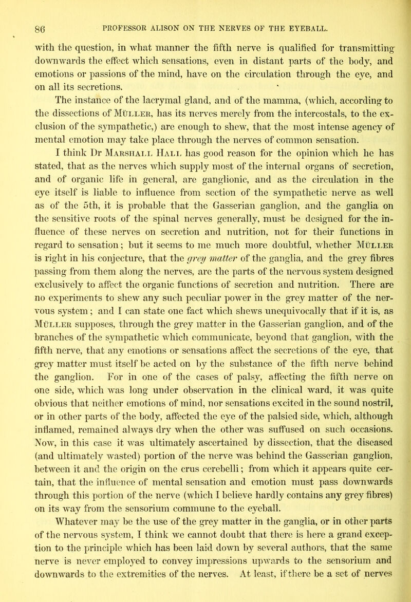 with the question, in what manner the fifth nerve is qualified for transmitting downwards the effect which sensations, even in distant parts of the body, and emotions or passions of the mind, have on the circulation through the eye, and on all its secretions. The instance of the lacrymal gland, and of the mamma, (which, according to the dissections of Muller, has its nerves merely from the intercostals, to the ex- clusion of the sympathetic,) are enough to shew, that the most intense agency of mental emotion may take place through the nerves of common sensation. I think Dr Marshall Hall has good reason for the opinion which he has stated, that as the nerves which supply most of the internal organs of secretion, and of organic life in general, are ganglionic, and as the circulation in the eye itself is liable to influence from section of the sympathetic nerve as well as of the 5th, it is probable that the Gasserian ganglion, and the ganglia on the sensitive roots of the spinal nerves generally, must be designed for the in- fluence of these nerves on secretion and nutrition, not for their functions in regard to sensation; but it seems to me much more doubtful, whether Muller is right in his conjecture, that the grey matter of the ganglia, and the grey fibres passing from them along the nerves, are the parts of the nervous system designed exclusively to affect the organic functions of secretion and nutrition. There are no experiments to shew any such peculiar power in the grey matter of the ner- vous system; and I can state one fact which shews unequivocally that if it is, as Muller supposes, through the grey matter in the Gasserian ganglion, and of the branches of the sympathetic which communicate, beyond that ganglion, with the fifth nerve, that any emotions or sensations affect the secretions of the eye, that grey matter must itself be acted on by the substance of the fifth nerve behind the ganglion. For in one of the cases of palsy, affecting the fifth nerve on one side, which was long under observation in the clinical ward, it was quite obvious that neither emotions of mind, nor sensations excited in the sound nostril, or in other parts of the body, affected the eye of the palsied side, which, although inflamed, remained always dry when the other was suffused on such occasions. Now, in this case it was ultimately ascertained by dissection, that the diseased (and ultimately wasted) portion of the nerve was behind the Gasserian ganglion, between it and the origin on the crus cerebelli; from which it appears quite cer- tain, that the influence of mental sensation and emotion must pass downwards through this portion of the nerve (which I believe hardly contains any grey fibres) on its way from the sensorium commune to the eyeball. Whatever may be the use of the grey matter in the ganglia, or in other parts of the nervous system, I think we cannot doubt that there is here a grand excep- tion to the principle which has been laid down by several authors, that the same nerve is never employed to convey impressions upwards to the sensorium and downwards to the extremities of the nerves. At least, if there be a set of nerves