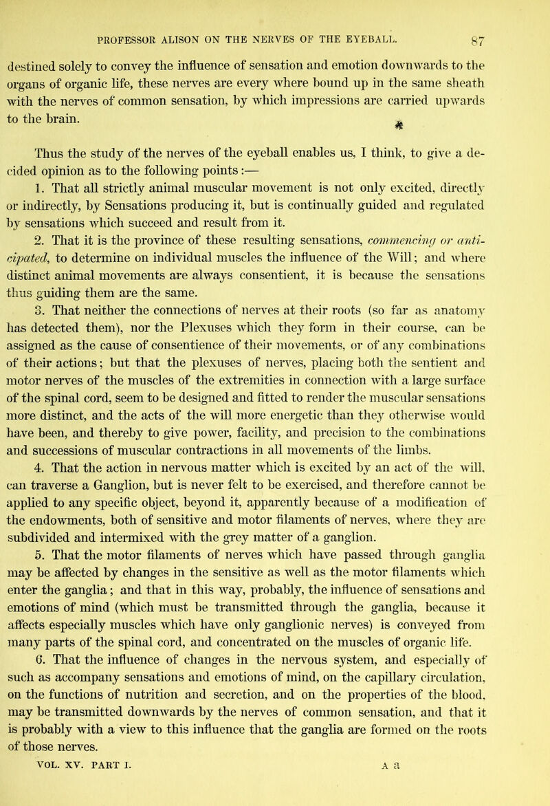 destined solely to convey the influence of sensation and emotion downwards to the organs of organic life, these nerves are every where hound up in the same sheath with the nerves of common sensation, by which impressions are carried upwards to the brain. ^ Thus the study of the nerves of the eyeball enables us, I think, to give a de- cided opinion as to the following points:— 1. That all strictly animal muscular movement is not only excited, directly or indirectly, by Sensations producing it, but is continually guided and regulated by sensations which succeed and result from it. 2. That it is the province of these resulting sensations, commencing or anti- cipated, to determine on individual muscles the influence of the Will; and where distinct animal movements are always consentient, it is because the sensations thus guiding them are the same. 3. That neither the connections of nerves at their roots (so far as anatomy has detected them), nor the Plexuses which they form in their course, can be assigned as the cause of consentience of their movements, or of any combinations of their actions; but that the plexuses of nerves, placing both the sentient and motor nerves of the muscles of the extremities in connection with a large surface of the spinal cord, seem to be designed and fitted to render the muscular sensations more distinct, and the acts of the will more energetic than they otherwise would have been, and thereby to give power, facility, and precision to the combinations and successions of muscular contractions in all movements of the limbs. 4. That the action in nervous matter which is excited by an act of the will, can traverse a Ganglion, but is never felt to be exercised, and therefore cannot be applied to any specific object, beyond it, apparently because of a modification of the endowments, both of sensitive and motor filaments of nerves, where they are subdivided and intermixed with the grey matter of a ganglion. 5. That the motor filaments of nerves which have passed through ganglia may be affected by changes in the sensitive as well as the motor filaments which enter the ganglia; and that in this way, probably, the influence of sensations and emotions of mind (which must be transmitted through the ganglia, because it affects especially muscles which have only ganglionic nerves) is conveyed from many parts of the spinal cord, and concentrated on the muscles of organic life. 6. That the influence of changes in the nervous system, and especially of such as accompany sensations and emotions of mind, on the capillary circulation, on the functions of nutrition and secretion, and on the properties of the blood, may be transmitted downwards by the nerves of common sensation, and that it is probably with a view to this influence that the ganglia are formed on the roots of those nerves.