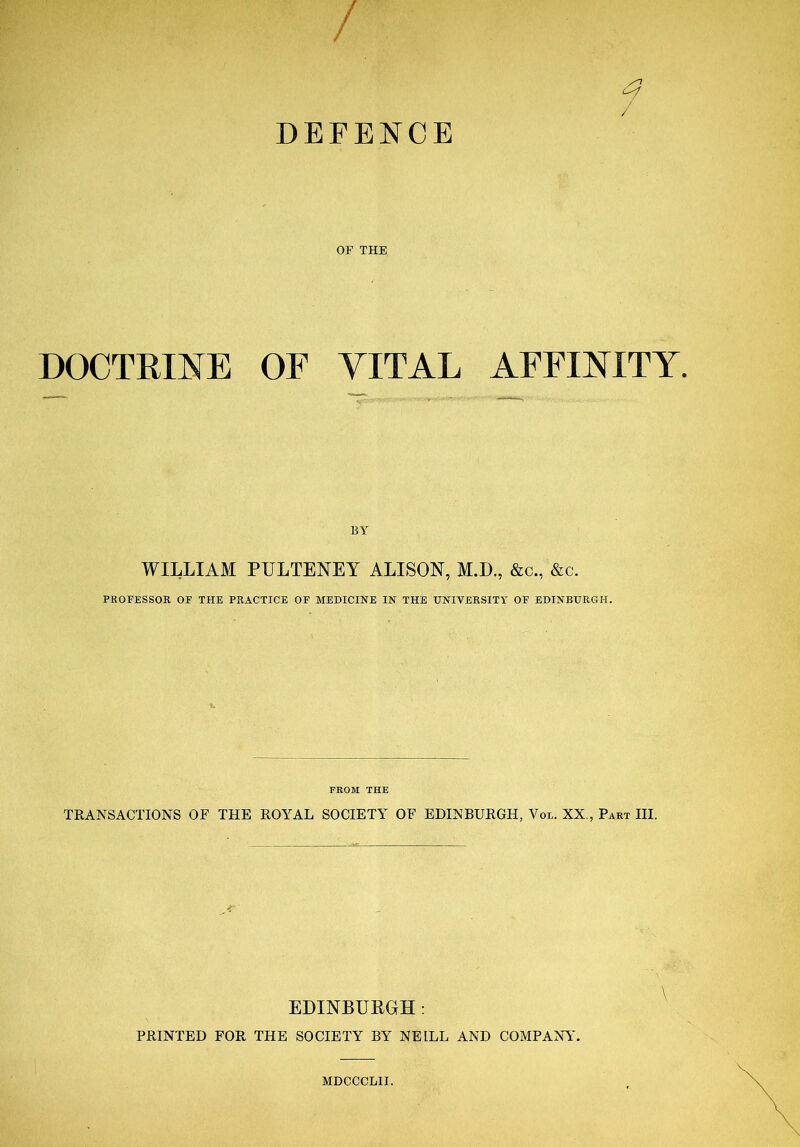 / q / DEFENCE OF THE DOCTRINE OF VITAL AFFINITY. BY WILLIAM PULTENEY ALISON, M.D., &c., &c. PROFESSOR OF THE PRACTICE OF MEDICINE IN THE UNIVERSITY OF EDINBURGH. FROM THE TRANSACTIONS OF THE ROYAL SOCIETY OF EDINBURGH, Vol. XX , Part III. EDINBURGH: PRINTED FOR THE SOCIETY BY NEILL AND COMPANY. MDCCCLII.