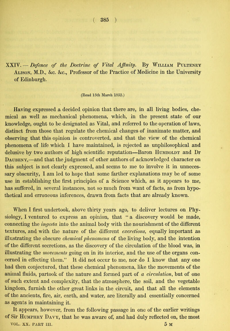 XXIV. — Defence of the Doctrine of Vital Affinity. By William Pulteney Alison, M.D., &c. &c., Professor of the Practice of Medicine in the University of Edinburgh. (Read 15th March 1852.) Having expressed a decided opinion that there are, in all living bodies, che- mical as well as mechanical phenomena, which, in the present state of our knowledge, ought to be designated as Vital, and referred to the operation of laws, distinct from those that regulate the chemical changes of inanimate matter, and observing that this opinion is controverted, and that the view of the chemical phenomena of life which I have maintained, is rejected as unphilosophical and delusive by two authors of high scientific reputation—Baron Humboldt and Dr Daubeny,—and that the judgment of other authors of acknowledged character on this subject is not clearly expressed, and seems to me to involve it in unneces- sary obscurity, I am led to hope that some farther explanations may be of some use in establishing the first principles of a Science which, as it appears to me, has suffered, in several instances, not so much from want of facts, as from hypo- thetical and erroneous inferences, drawn from facts that are already known. When I first undertook, above thirty years ago, to deliver lectures on Phy- siology, I ventured to express an opinion, that “ a discovery would be made, connecting the ingesta into the animal body with the nourishment of the different textures, and with the nature of the different excretions, equally important as illustrating the obscure chemical phenomena of the living body, and the intention of the different secretions, as the discovery of the circulation of the blood was, in illustrating the movements going on in its interior, and the use of the organs con- cerned in effecting them.” It did not occur to me, nor do I know that any one had then conjectured, that these chemical phenomena, like the movements of the animal fluids, partook of the nature and formed part of a circulation, but of one of such extent and complexity, that the atmosphere, the soil, and the vegetable kingdom, furnish the other great links in the circuit, and that all the elements of the ancients, fire, air, earth, and water, are literally and essentially concerned as agents in maintaining it. It appears, however, from the following passage in one of the earlier writings of Sir Humphry Davy, that he was aware of, and had duly reflected on, the most VOL. xx. part III. 5 M