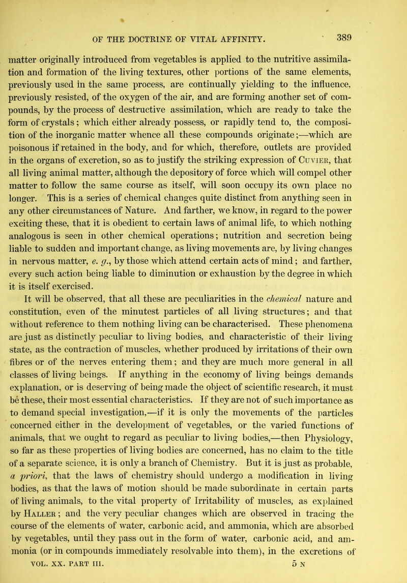matter originally introduced from vegetables is applied to the nutritive assimila- tion and formation of the living textures, other portions of the same elements, previously used in the same process, are continually yielding to the influence, previously resisted, of the oxygen of the air, and are forming another set of com- pounds, by the process of destructive assimilation, which are ready to take the form of crystals; which either already possess, or rapidly tend to, the composi- tion of the inorganic matter whence all these compounds originate;—which are poisonous if retained in the body, and for which, therefore, outlets are provided in the organs of excretion, so as to justify the striking expression of Cuvier, that all living animal matter, although the depository of force which will compel other matter to follow the same course as itself, will soon occupy its own place no longer. This is a series of chemical changes quite distinct from anything seen in any other circumstances of Nature. And farther, we know, in regard to the power exciting these, that it is obedient to certain laws of animal life, to which nothing analogous is seen in other chemical operations; nutrition and secretion being liable to sudden and important change, as living movements are, by living changes in nervous matter, e. g., by those which attend certain acts of mind; and farther, every such action being liable to diminution or exhaustion by the degree in which it is itself exercised. It will be observed, that all these are peculiarities in the chemical nature and constitution, even of the minutest particles of all living structures; and that without reference to them nothing living can be characterised. These phenomena are just as distinctly peculiar to living bodies, and characteristic of their living- state, as the contraction of muscles, whether produced by irritations of their own fibres or of the nerves entering them; and they are much more general in all classes of living beings. If anything in the economy of living beings demands explanation, or is deserving of being made the object of scientific research, it must be these, their most essential characteristics. If they are not of such importance as to demand special investigation,—if it is only the movements of the particles concerned either in the development of vegetables, or the varied functions of animals, that we ought to regard as peculiar to living bodies,—then Physiology, so far as these properties of living bodies are concerned, has no claim to the title of a separate science, it is only a branch of Chemistry. But it is just as probable, a priori, that the laws of chemistry should undergo a modification in living bodies, as that the laws of motion should be made subordinate in certain parts of living animals, to the vital property of Irritability of muscles, as explained by Haller ; and the very peculiar changes which are observed in tracing the course of the elements of water, carbonic acid, and ammonia, which are absorbed by vegetables, until they pass out in the form of water, carbonic acid, and am- monia (or in compounds immediately resolvable into them), in the excretions of