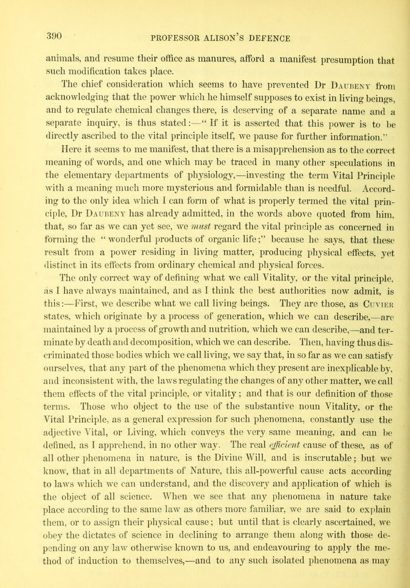 animals, and resume their office as manures, afford a manifest presumption that such modification takes place. The chief consideration which seems to have prevented Dr Daubeny from acknowledging that the power which he himself supposes to exist in living beings, and to regulate chemical changes there, is deserving of a separate name and a separate inquiry, is thus stated:—“ If it is asserted that this power is to be directly ascribed to the vital principle itself, we pause for further information.” Here it seems to me manifest, that there is a misapprehension as to the correct meaning of words, and one which may be traced in many other speculations in the elementary departments of physiology,—investing the term Vital Principle with a meaning much more mysterious and formidable than is needful. Accord- ing to the only idea which I can form of what is properly termed the vital prin- ciple, Dr Daubeny has already admitted, in the words above quoted from him, that, so far as we can yet see, we must regard the vital principle as concerned in forming the “ wonderful products of organic lifebecause he says, that these result from a power residing in living matter, producing physical effects, yet distinct in its effects from ordinary chemical and physical forces. The only correct way of defining what we call Vitality, or the vital principle, as I have always maintained, and as I think the best authorities now admit, is this:—First, we describe what we call living beings. They are those, as Cuvier states, which originate by a process of generation, which we can describe,—are maintained by a process of growth and nutrition, which we can describe,—and ter- minate by death and decomposition, which we can describe. Then, having thus dis- criminated those bodies which we call living, we say that, in so far as we can satisfy ourselves, that any part of the phenomena which they present are inexplicable by, and inconsistent with, the laws regulating the changes of any other matter, we call them effects of the vital principle, or vitality ; and that is our definition of those terms. Those who object to the use of the substantive noun Vitality, or the Vital Principle, as a general expression for such phenomena, constantly use the adjective Vital, or Living, which conveys the very same meaning, and can be defined, as I apprehend, in no other way. The real efficient cause of these, as of all other phenomena in nature, is the Divine Will, and is inscrutable; but we know, that in all departments of Nature, this all-powerful cause acts according to laws which we can understand, and the discovery and application of which is the object of all science. When we see that any phenomena in nature take place according to the same law as others more familiar, we are said to explain them, or to assign their physical cause; but until that is clearly ascertained, we obey the dictates of science in declining to arrange them along with those de- pending on any law otherwise known to us, and endeavouring to apply the me- thod of induction to themselves,—and to any such isolated phenomena as may