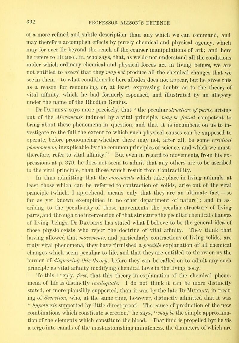 of a more refined and subtle description than any which we can command, and may therefore accomplish effects by purely chemical and physical agency, which may for ever lie beyond the reach of the coarser manipulations of art; and here he refers to Humboldt, who says, that, as we do not understand all the conditions under which ordinary chemical and physical forces act in living beings, we are not entitled to assert that they may not produce all the chemical changes that we see in them : to what conditions he here alludes does not appear, but he gives this as a reason for renouncing, or, at least, expressing doubts as to the theory of vital affinity, which he had formerly espoused, and illustrated by an allegory under the name of the Rhodian Genius. Dr Daubeny says more precisely, that “ the peculiar structure of 'parts, arising out of the Movements induced by a vital principle, may be found competent to bring about these phenomena in question, and that it is incumbent on us to in- vestigate to the full the extent to which such physical causes can be supposed to operate, before pronouncing whether there may not, after all, be some residual phenomenon, inexplicable by the common principles of science, and which we must, therefore, refer to vital affinity.” But even in regard to movements, from his ex- pressions at p. 379, he does not seem to admit that any others are to be ascribed to the vital principle, than those which result from Contractility. In thus admitting that the movements which take place in living animals, at least those which can be referred to contraction of solids, arise out of the vital principle (which, I apprehend, means only that they are an ultimate fact,—so far as yet known exemplified in no other department of nature); and in as- cribing to the peculiarity of those movements the peculiar structure of living parts, and through the intervention of that structure the peculiar chemical changes of living beings, Dr Daubeny has stated what I believe to be the general idea of those physiologists who reject the doctrine of vital affinity. They think that having allowed that movements, and particularly contractions of living solids, are truly vital phenomena, they have furnished a possible explanation of all chemical changes which seem peculiar to life, and that they are entitled to throw on us the burden of disproving this theory, before they can be called on to admit any such principle as vital affinity modifying chemical laws in the living body. To this I reply, first, that this theory in explanation of the chemical pheno- mena of life is distinctly inadequate. I do not think it can be more distinctly stated, or more plausibly supported, than it was by the late Dr Murray, in treat- ing of Secretion, who, at the same time, however, distinctly admitted that it was “ hypothesis supported by little direct proof. The cause of production of the new combinations which constitute secretion,’' he says, “ may be the simple approxima- tion of the elements which constitute the blood. That fluid is propelled byt he vis a tergo into canals of the most astonishing minuteness, the diameters of which are