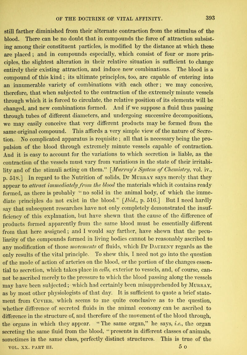 still farther diminished from their alternate contraction from the stimulus of the blood. There can be no doubt that in compounds the force of attraction subsist- ing among their constituent particles, is modified by the distance at which these are placed; and in compounds especially, which consist of four or more prin- ciples, the slightest alteration in their relative situation is sufficient to change entirely their existing attraction, and induce new combinations. The blood is a compound of this kind ; its ultimate principles, too, are capable of entering into an innumerable variety of combinations with each other; we may conceive, therefore, that when subjected to the contraction of the extremely minute vessels through which it is forced to circulate, the relative position of its elements will be changed, and new combinations formed. And if we suppose a fluid thus passing through tubes of different diameters, and undergoing successive decompositions, we may easily conceive that very different products may be formed from the same original compound. This affords a very simple view of the nature of Secre- tion. No complicated apparatus is requisite ; all that is necessary being the pro- pulsion of the blood through extremely minute vessels capable of contraction. And it is easy to account for the variations to which secretion is liable, as the contraction of the vessels must vary from variations in the state of their irritabi- lity and of the stimuli acting on them.” [Murray's System of Chemistry, vol. iv., p. 518.] In regard to the Nutrition of solids, Dr Murray says merely that they appear to attract immediately from the blood the materials which it contains ready formed, as there is probably “ no solid in the animal body, of which the imme- diate principles do not exist in the blood.” {Ibid., p. 516.] But I need hardly say that subsequent researches have not only completely demonstrated the insuf- ficiency of this explanation, but have shewn that the cause of the difference of products formed apparently from the same blood must be essentially different from that here assigned; and I would say farther, have shewn that the pecu- liarity of the compounds formed in living bodies cannot be reasonably ascribed to any modification of those movements of fluids, which Dr Daubeny regards as the only results of the vital principle. To shew this, I need not go into the question of the mode of action of arteries on the blood, or the portion of the changes essen- tial to secretion, which takes place in cells, exterior to vessels, and, of course, can- not be ascribed merely to the pressure to which the blood passing along the vessels may have been subjected; which had certainly been misapprehended by Murray, as by most other physiologists of that day. It is sufficient to quote a brief state- ment from Cuvier, which seems to me quite conclusive as to the question, whether difference of secreted fluids in the animal economy can be ascribed to difference in the structure of, and therefore of the movement of the blood through, the organs in which they appear. “ The same organ,” he says, i.e., the organ secreting the same fluid from the blood, “ presents in different classes of animals, sometimes in the same class, perfectly distinct structures. This is true of the 5 o