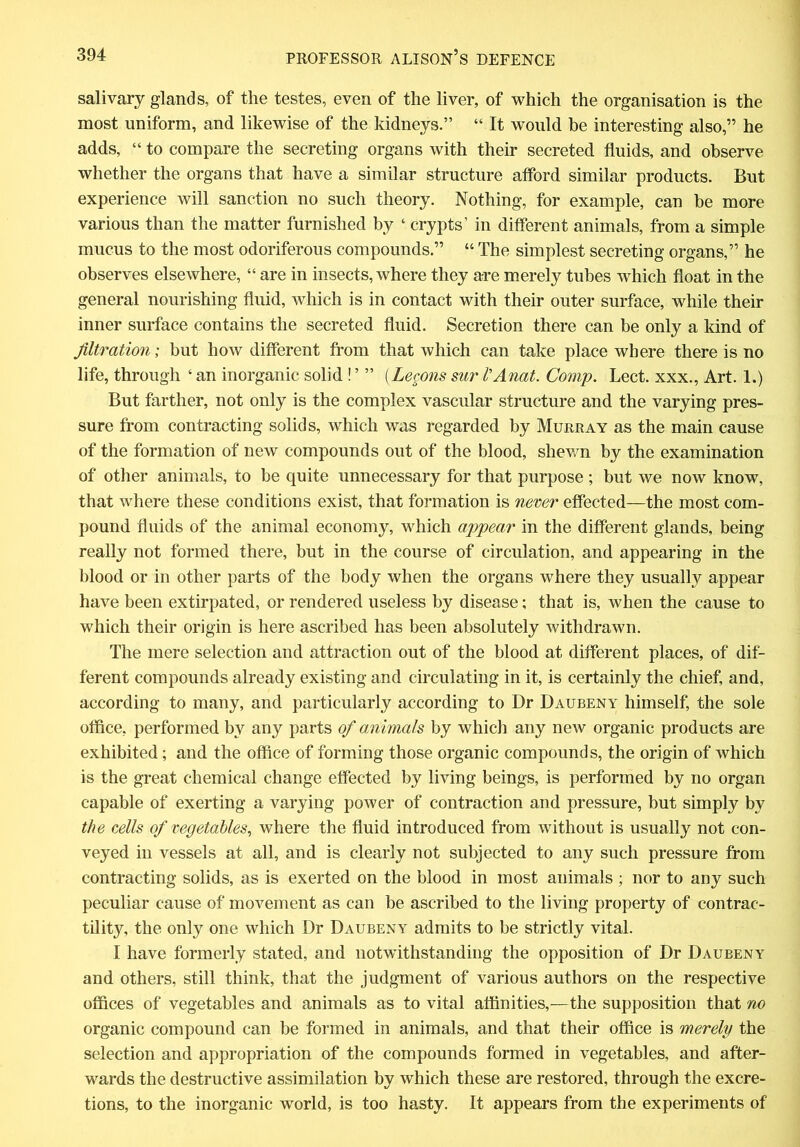salivary glands, of the testes, even of the liver, of which the organisation is the most uniform, and likewise of the kidneys.” “ It would be interesting also,” he adds, “ to compare the secreting organs with their secreted fluids, and observe whether the organs that have a similar structure afford similar products. But experience will sanction no such theory. Nothing, for example, can be more various than the matter furnished by ‘ crypts’ in different animals, from a simple mucus to the most odoriferous compounds.” “ The simplest secreting organs,” he observes elsewhere, “ are in insects, where they are merely tubes which float in the general nourishing fluid, which is in contact with their outer surface, while their inner surface contains the secreted fluid. Secretion there can be only a kind of filtration', but how different from that which can take place where there is no life, through ‘ an inorganic solid ! ’ ” (Legom sur I'Anat. Comp. Lect. xxx., Art. 1.) But farther, not only is the complex vascular structure and the varying pres- sure from contracting solids, which was regarded by Murray as the main cause of the formation of new compounds out of the blood, shewn by the examination of other animals, to be quite unnecessary for that purpose ; but we now know, that where these conditions exist, that formation is never effected—the most com- pound fluids of the animal economy, which appear in the different glands, being really not formed there, but in the course of circulation, and appearing in the blood or in other parts of the body when the organs where they usually appear have been extirpated, or rendered useless by disease; that is, when the cause to which their origin is here ascribed has been absolutely withdrawn. The mere selection and attraction out of the blood at different places, of dif- ferent compounds already existing and circulating in it, is certainly the chief, and, according to many, and particularly according to Dr Daubeny himself, the sole office, performed by any parts of animals by which any new organic products are exhibited; and the office of forming those organic compounds, the origin of which is the great chemical change effected by living beings, is performed by no organ capable of exerting a varying power of contraction and pressure, but simply by the cells of vegetables, where the fluid introduced from without is usually not con- veyed in vessels at all, and is clearly not subjected to any such pressure from contracting solids, as is exerted on the blood in most animals ; nor to any such peculiar cause of movement as can be ascribed to the living property of contrac- tility, the only one which Dr Daubeny admits to be strictly vital. I have formerly stated, and notwithstanding the opposition of Dr Daubeny and others, still think, that the judgment of various authors on the respective offices of vegetables and animals as to vital affinities,—the supposition that no organic compound can be formed in animals, and that their office is merely the selection and appropriation of the compounds formed in vegetables, and after- wards the destructive assimilation by which these are restored, through the excre- tions, to the inorganic world, is too hasty. It appears from the experiments of