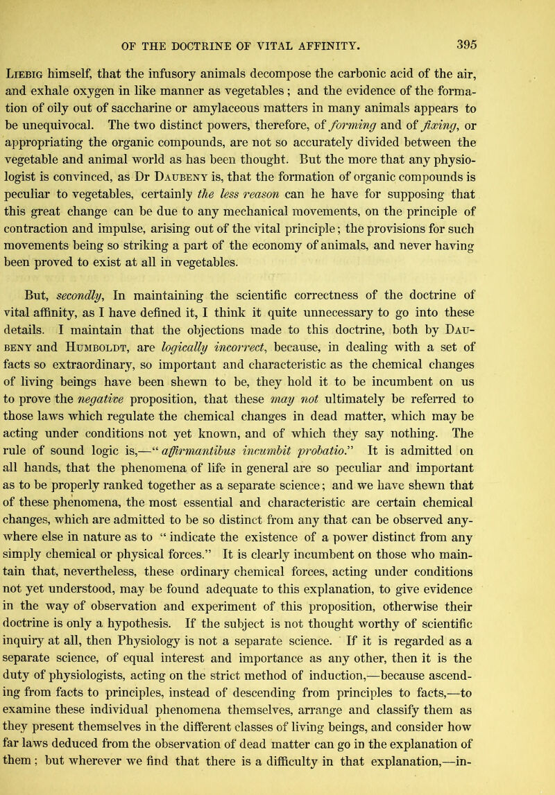 Liebig himself, that the infusory animals decompose the carbonic acid of the air, and exhale oxygen in like manner as vegetables; and the evidence of the forma- tion of oily out of saccharine or amylaceous matters in many animals appears to be unequivocal. The two distinct powers, therefore, of forming and of fixing, or appropriating the organic compounds, are not so accurately divided between the vegetable and animal world as has been thought. But the more that any physio- logist is convinced, as Dr Daubeny is, that the formation of organic compounds is peculiar to vegetables, certainly the less reason can he have for supposing that this great change can be due to any mechanical movements, on the principle of contraction and impulse, arising out of the vital principle; the provisions for such movements being so striking a part of the economy of animals, and never having been proved to exist at all in vegetables. But, secondly, In maintaining the scientific correctness of the doctrine of vital affinity, as I have defined it, I think it quite unnecessary to go into these details. I maintain that the objections made to this doctrine, both by Dau- beny and Humboldt, are logically incorrect, because, in dealing with a set of facts so extraordinary, so important and characteristic as the chemical changes of living beings have been shewn to be, they hold it to be incumbent on us to prove the negative proposition, that these may not ultimately be referred to those laws which regulate the chemical changes in dead matter, which may be acting under conditions not yet known, and of which they say nothing. The rule of sound logic is,—“ afirmantibus incumbit 'probation It is admitted on all hands, that the phenomena of life in general are so peculiar and important as to be properly ranked together as a separate science; and we have shewn that of these phenomena, the most essential and characteristic are certain chemical changes, which are admitted to be so distinct from any that can be observed any- where else in nature as to “ indicate the existence of a power distinct from any simply chemical or physical forces.” It is clearly incumbent on those who main- tain that, nevertheless, these ordinary chemical forces, acting under conditions not yet understood, may be found adequate to this explanation, to give evidence in the way of observation and experiment of this proposition, otherwise their doctrine is only a hypothesis. If the subject is not thought worthy of scientific inquiry at all, then Physiology is not a separate science. If it is regarded as a separate science, of equal interest and importance as any other, then it is the duty of physiologists, acting on the strict method of induction,—because ascend- ing from facts to principles, instead of descending from principles to facts,—to examine these individual phenomena themselves, arrange and classify them as they present themselves in the different classes of living beings, and consider how far laws deduced from the observation of dead matter can go in the explanation of them ; but wherever we find that there is a difficulty in that explanation,—in-