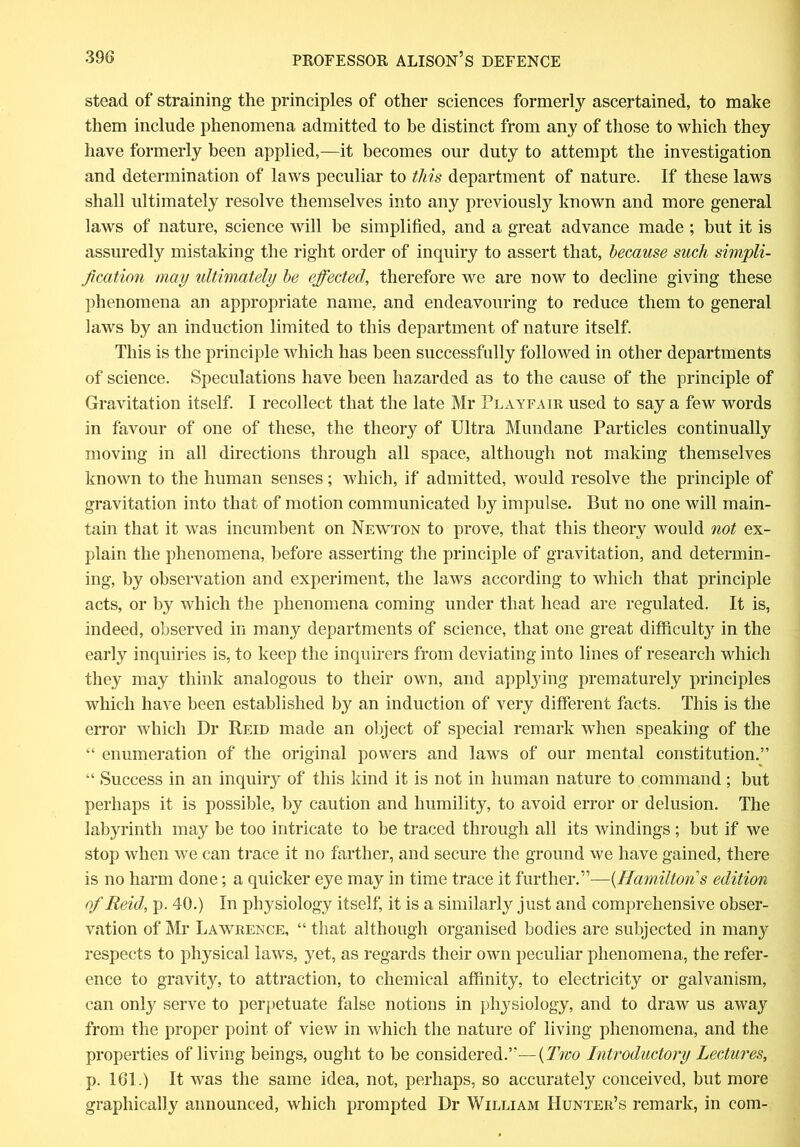 stead of straining the principles of other sciences formerly ascertained, to make them include phenomena admitted to be distinct from any of those to which they have formerly been applied,—it becomes our duty to attempt the investigation and determination of laws peculiar to this department of nature. If these laws shall ultimately resolve themselves into any previously known and more general laws of nature, science will be simplified, and a great advance made ; but it is assuredly mistaking the right order of inquiry to assert that, because such simpli- fication may ultimately be effected, therefore we are now to decline giving these phenomena an appropriate name, and endeavouring to reduce them to general laws by an induction limited to this department of nature itself. This is the principle which has been successfully followed in other departments of science. Speculations have been hazarded as to the cause of the principle of Gravitation itself. I recollect that the late Mr Playfair used to say a few words in favour of one of these, the theory of Ultra Mundane Particles continually moving in all directions through all space, although not making themselves known to the human senses; which, if admitted, would resolve the principle of gravitation into that of motion communicated by impulse. But no one will main- tain that it was incumbent on Newton to prove, that this theory would not ex- plain the phenomena, before asserting the principle of gravitation, and determin- ing, by observation and experiment, the laws according to which that principle acts, or by which the phenomena coming under that head are regulated. It is, indeed, observed in many departments of science, that one great difficulty in the early inquiries is, to keep the inquirers from deviating into lines of research which they may think analogous to their own, and applying prematurely principles which have been established by an induction of very different facts. This is the error which Dr Reid made an object of special remark when speaking of the “ enumeration of the original powers and laws of our mental constitution.” “ Success in an inquiry of this kind it is not in human nature to command; but perhaps it is possible, by caution and humility, to avoid error or delusion. The labyrinth may be too intricate to be traced through all its windings ; but if we stop when we can trace it no farther, and secure the ground we have gained, there is no harm done; a quicker eye may in time trace it further.”—{Hamilton s edition of Reid, p. 40.) In physiology itself, it is a similarly just and comprehensive obser- vation of Mr Lawrence, “ that although organised bodies are subjected in many respects to physical law's, yet, as regards their own peculiar phenomena, the refer- ence to gravity, to attraction, to chemical affinity, to electricity or galvanism, can only serve to perpetuate false notions in physiology, and to draw us away from the proper point of view in which the nature of living phenomena, and the properties of living beings, ought to be considered.”—{Two Introductory Lectures, p. 161.) It was the same idea, not, perhaps, so accurately conceived, but more graphically announced, which prompted Dr William Hunter’s remark, in com-