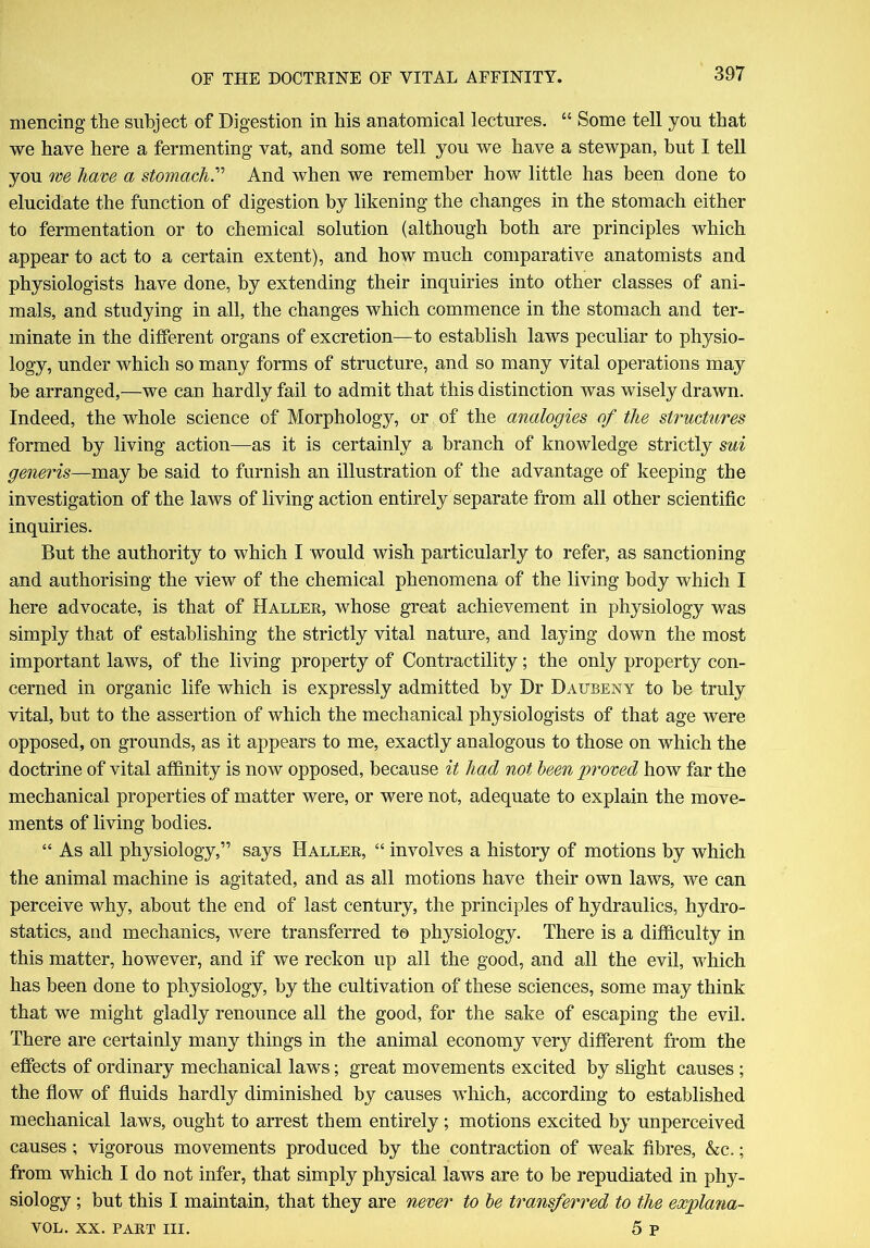 mencing the subject of Digestion in his anatomical lectures. “ Some tell you that we have here a fermenting vat, and some tell you we have a stewpan, but I tell you me have a stomach.” And when we remember how little has been done to elucidate the function of digestion by likening the changes in the stomach either to fermentation or to chemical solution (although both are principles which appear to act to a certain extent), and how much comparative anatomists and physiologists have done, by extending their inquiries into other classes of ani- mals, and studying in all, the changes which commence in the stomach and ter- minate in the different organs of excretion—to establish laws peculiar to physio- logy, under which so many forms of structure, and so many vital operations may be arranged,—we can hardly fail to admit that this distinction was wisely drawn. Indeed, the whole science of Morphology, or of the analogies of the structures formed by living action—as it is certainly a branch of knowledge strictly sui generis—may be said to furnish an illustration of the advantage of keeping the investigation of the laws of living action entirely separate from all other scientific inquiries. But the authority to which I would wish particularly to refer, as sanctioning and authorising the view of the chemical phenomena of the living body which I here advocate, is that of Haller, whose great achievement in physiology was simply that of establishing the strictly vital nature, and laying down the most important laws, of the living property of Contractility; the only property con- cerned in organic life which is expressly admitted by Dr Dattbeny to be truly vital, but to the assertion of which the mechanical physiologists of that age were opposed, on grounds, as it appears to me, exactly analogous to those on which the doctrine of vital affinity is now opposed, because it had not been proved how far the mechanical properties of matter were, or were not, adequate to explain the move- ments of living bodies. “ As all physiology,” says Haller, “ involves a history of motions by which the animal machine is agitated, and as all motions have their own laws, we can perceive why, about the end of last century, the principles of hydraulics, hydro- statics, and mechanics, were transferred to physiology. There is a difficulty in this matter, however, and if we reckon up all the good, and all the evil, which has been done to physiology, by the cultivation of these sciences, some may think that we might gladly renounce all the good, for the sake of escaping the evil. There are certainly many things in the animal economy very different from the effects of ordinary mechanical laws; great movements excited by slight causes ; the flow of fluids hardly diminished by causes which, according to established mechanical laws, ought to arrest them entirely; motions excited by unperceived causes; vigorous movements produced by the contraction of weak fibres, &c.; from which I do not infer, that simply physical laws are to be repudiated in phy- siology ; but this I maintain, that they are never to be transferred to the explana- tion,. xx. part hi. 5 p