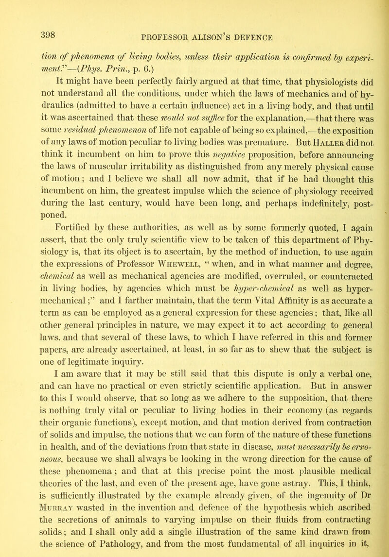 tion of phenomena of living bodies, unless their application is confirmed by experi- ment?—(Phys. Prin:, p. 6.) It might have been perfectly fairly argued at that time, that physiologists did not understand all the conditions, under which the laws of mechanics and of hy- draulics (admitted to have a certain influence) act in a living body, and that until it was ascertained that these mould not suffice for the explanation,—that there was some residual phenomenon of life not capable of being so explained,—the exposition of any laws of motion peculiar to living bodies was premature. But Haller did not think it incumbent on him to prove this negative proposition, before announcing the laws of muscular irritability as distinguished from any merely physical cause of motion; and I believe we shall all now admit, that if he had thought this incumbent on him, the greatest impulse which the science of physiology received during the last century, would have been long, and perhaps indefinitely, post- poned. Fortified by these authorities, as well as by some formerly quoted, I again assert, that the only truly scientific view to be taken of this department of Phy- siology is, that its object is to ascertain, by the method of induction, to use again the expressions of Professor Whewell, “ when, and in what manner and degree, chemical as well as mechanical agencies are modified, overruled, or counteracted in living bodies, by agencies which must be hyper-chemical as well as hyper- mechanical and I farther maintain, that the term Vital Affinity is as accurate a term as can be employed as a general expression for these agencies; that, like all other general principles in nature, we may expect it to act according to general laws, and that several of these laws, to which I have referred in this and former papers, are already ascertained, at least, in so far as to shew that the subject is one of legitimate inquiry. I am aware that it may be still said that this dispute is only a verbal one, and can have no practical or even strictly scientific application. But in answer to this I would observe, that so long as we adhere to the supposition, that there is nothing truly vital or peculiar to living bodies in their economy (as regards their organic functions), except motion, and that motion derived from contraction of solids and impulse, the notions that we can form of the nature of these functions in health, and of the deviations from that state in disease, must necessarily be erro- neous, because we shall always be looking in the wrong direction for the cause of these phenomena ; and that at this precise point the most plausible medical theories of the last, and even of the present age, have gone astray. This, I think, is sufficiently illustrated by the example already given, of the ingenuity of Dr Murray wTasted in the invention and defence of the hypothesis which ascribed the secretions of animals to varying impulse on their fluids from contracting solids; and I shall only add a single illustration of the same kind drawn from the science of Pathology, and from the most fundamental of all inquiries in it,