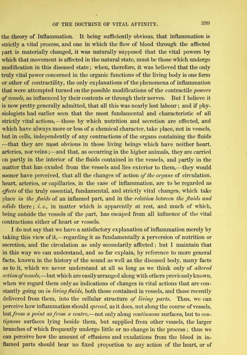 the theory of Inflammation. It being sufficiently obvious, that inflammation is strictly a vital process, and one in which the flow of blood through the affected part is materially changed, it was naturally supposed that the vital powers by which that movement is affected in the natural state, must be those which undergo modification in this diseased state; when, therefore, it was believed that the only truly vital power concerned in the organic functions of the living body is one form or other of contractility, the only explanations of the phenomena of inflammation that were attempted turned on the possible modifications of the contractile powers of vessels, as influenced by their contents or through their nerves. But I believe it is now pretty generally admitted, that all this was nearly lost labour; and if phy- siologists had earlier seen that the most fundamental and characteristic of all strictly vital actions, —those by which nutrition and secretion are effected, and which have always more or less of a chemical character, take place, not in vessels, but in cells, independently of any contractions of the organs containing the fluids —that they are most obvious in those living beings which have neither heart, arteries, nor veins;—and that, as occurring in the higher animals, they are carried on partly in the interior of the fluids contained in the vessels, and partly in the matter that has exuded from the vessels and lies exterior to them,—they would sooner have perceived, that all the changes of action of the organs of circulation, heart, arteries, or capillaries, in the case of inflammation, are to be regarded as effects of the truly essential, fundamental, and strictly vital changes, which take place in the fluids of an inflamed part, and in the relation between the fluids and solids there; i. e., in matter which is apparently at rest, and much of which, being outside the vessels of the part, has escaped from all influence of the vital contractions either of heart or vessels. I do not say that we have a satisfactory explanation of inflammation merely by taking this view of it,—regarding it as fundamentally a perversion of nutrition or secretion, and the circulation as only secondarily affected; but I maintain that in this way we can understand, and so far explain, by reference to more general facts, known in the history of the sound as well as the diseased body, many facts as to it, which we never understand at all so long as we think only of altered action of vessels,—but which are easily arranged along with others previously known, when we regard them only as indications of changes in vital actions that are con- stantly going on in living fluids, both those contained in vessels, and those recently delivered from them, into the cellular structure of living parts. Thus, we can perceive how inflammation should spread, as it does, not along the course of vessels, but from a point as from a centre,—not only along continuous surfaces, but to con- tiguous surfaces lying beside them, but supplied from other vessels, the larger branches of which frequently undergo little or no change in the process; thus we can perceive how the amount of effusions and exudations from the blood in in- flamed parts should bear no fixed proportion to any action of the heart, or of