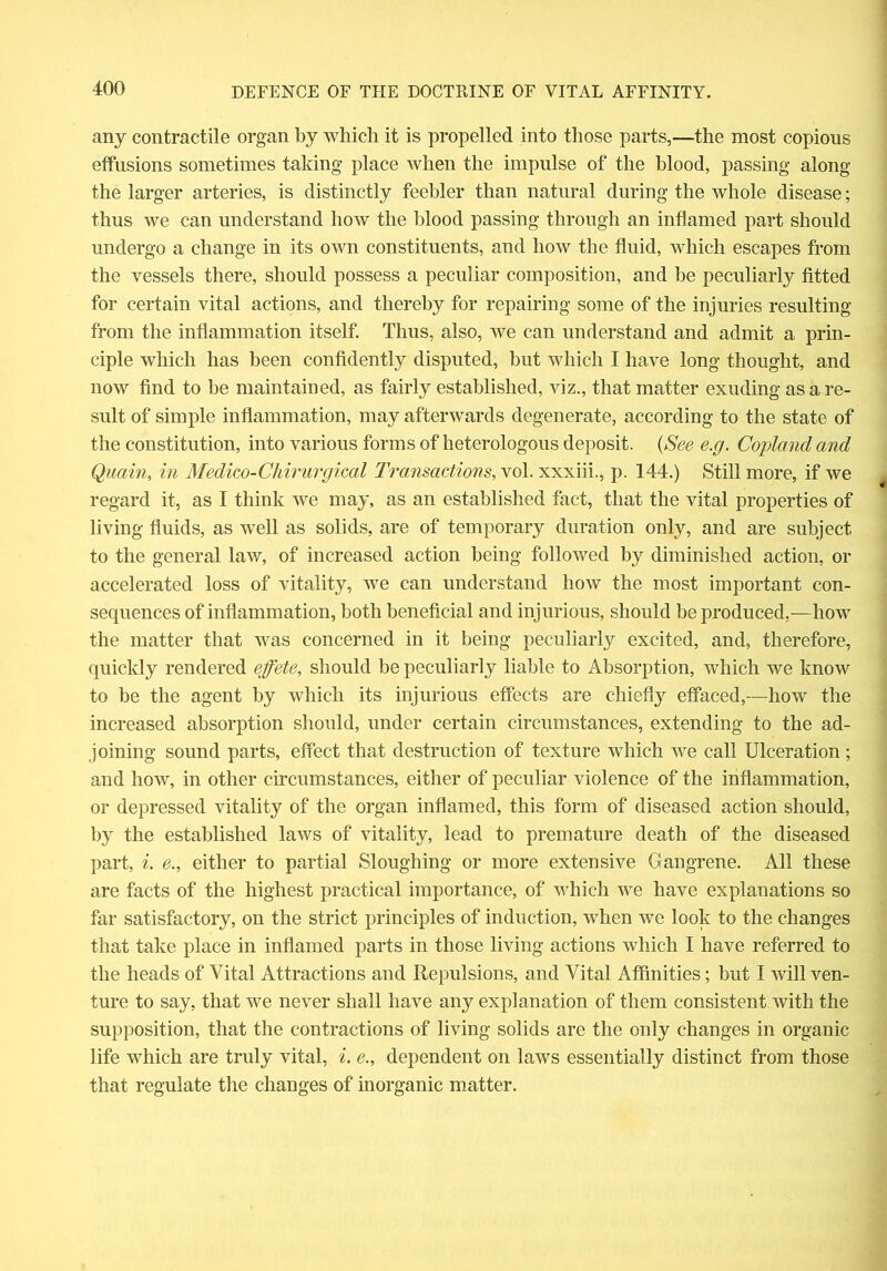 any contractile organ by which it is propelled into those parts,—the most copious effusions sometimes taking place when the impulse of the blood, passing along the larger arteries, is distinctly feebler than natural during the whole disease; thus we can understand how the blood passing through an inflamed part should undergo a change in its own constituents, and how the fluid, which escapes from the vessels there, should possess a peculiar composition, and be peculiarly fitted for certain vital actions, and thereby for repairing some of the injuries resulting from the inflammation itself. Thus, also, we can understand and admit a prin- ciple which has been confidently disputed, but which I have long thought, and now find to be maintained, as fairly established, viz., that matter exuding as a re- sult of simple inflammation, may afterwards degenerate, according to the state of the constitution, into various forms of heterologous deposit. (See e.g. Copland and Quain, in Medico-Chirurgical Transactions, vol. xxxiii., p. 144.) Still more, if we regard it, as I think we may, as an established fact, that the vital properties of living fluids, as well as solids, are of temporary duration only, and are subject to the general law, of increased action being followed by diminished action, or accelerated loss of vitality, we can understand how the most important con- sequences of inflammation, both beneficial and injurious, should be produced,-—how the matter that was concerned in it being peculiarly excited, and, therefore, quickly rendered effete, should be peculiarly liable to Absorption, which we know to be the agent by which its injurious effects are chiefly effaced,—how the increased absorption should, under certain circumstances, extending to the ad- joining sound parts, effect that destruction of texture which we call Ulceration; and how, in other circumstances, either of peculiar violence of the inflammation, or depressed vitality of the organ inflamed, this form of diseased action should, by the established laws of vitality, lead to premature death of the diseased part, i. e., either to partial Sloughing or more extensive Gangrene. All these are facts of the highest practical importance, of which we have explanations so far satisfactory, on the strict principles of induction, when we look to the changes that take place in inflamed parts in those living actions which I have referred to the heads of Vital Attractions and Repulsions, and Vital Affinities; but I will ven- ture to say, that we never shall have any explanation of them consistent with the supposition, that the contractions of living solids are the only changes in organic life which are truly vital, i. e., dependent on laws essentially distinct from those that regulate the changes of inorganic matter.