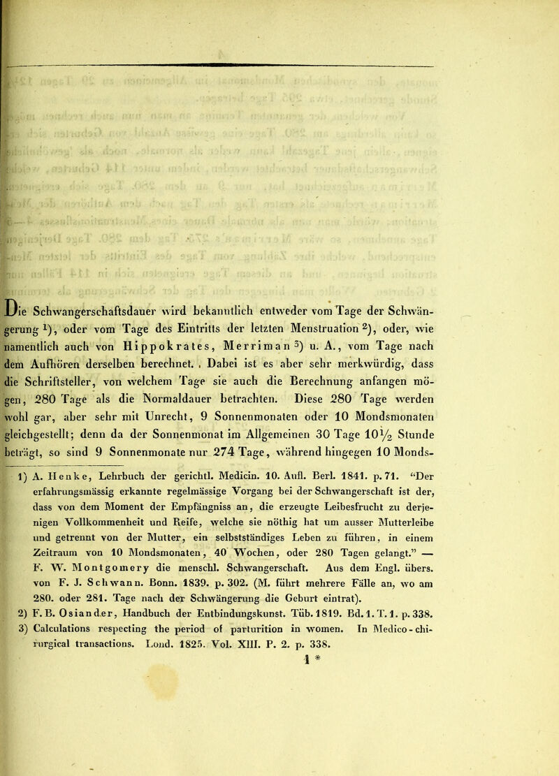Oie Schwangerschaftsdauer wird bekanntlich entweder vom Tage der Schwän- gerung ^), oder vom Tage des Eintritts der letzten Menstruation ^), oder, wie namentlich auch von Hippokrates, Merriman^) u. A,, vom Tage nach dem Aufhören derselben berechnet. , Dabei ist es aber sehr merkwürdig, dass die Schriftsteller, von welchem Tage sie auch die Berechnung anfangen mö- gen, 280 Tage als die INormaldauer betrachten. Diese 280 Tage werden wohl gar, aber sehr mit Unrecht, 9 Sonnenmonaten oder 10 Mondsmonaten gleichgestellt; denn da der Sonnenmonat im Allgemeinen 30 Tage 10y2 Stunde beträgt, so sind 9 Sonnenmonate nur 274 Tage, während hingegen 10 Monds- 1) A. Henke, Lehrbuch der gerichtl. Medicin. 10. Aufl. Bert. 1841. p. 71. “Der erfahrungsmässig erkannte regelmässige Vorgang bei der Schwangerschaft ist der, dass von dem Moment der Empfangniss an, die erzeugte Leibesfrucht zu derje- nigen Vollkommenheit und Reife, welche sie nöthig hat um ausser Mutterleibe und getrennt von der Mutter, ein selbstständiges Leben zu führen, in einem Zeitraum von 10 Mondsmonaten, 40 Wochen, oder 280 Tagen gelangt.” — F. W. Montgomery die menschl. Schwangerschaft. Aus dem Engl, übers, von F. J. Schwann. Bonn. 1839. p. 302. (M. führt mehrere Fälle an, wo am 280. oder 281. Tage nach der Schwängerung die Geburt eintrat). 2) F. B. Osian d,er, Handbuch der Entbindungskunst. Tüb. 1819. Bd. 1. T. 1, p. 338. 3) Calculations respecting the period of parturition in women. In hledico - chi- rnrgical transactions. Lond. 1825. Vol. XIII. P. 2. p. 338. *