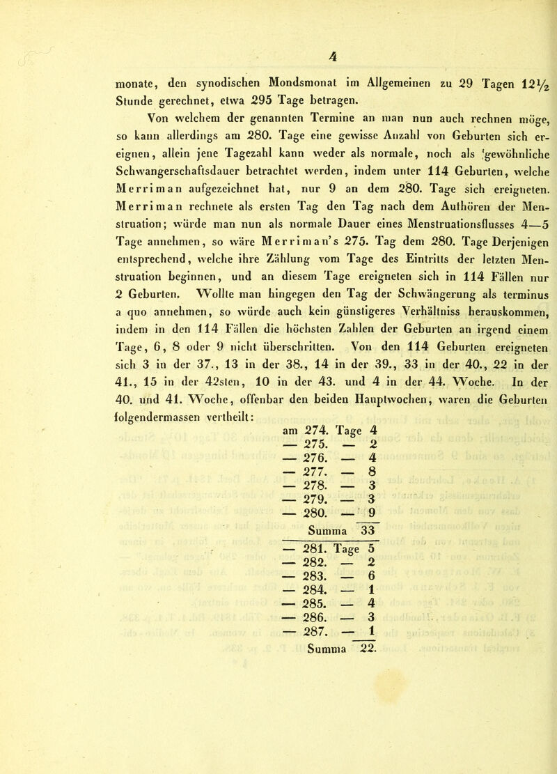 monate, den synodischen Mondsmonat im Allgemeinen zu 29 Tagen I21/2 Stunde gerechnet, etwa 295 Tage betragen. Von welchem der genannten Termine an man nun auch rechnen möge, so kann allei'dings am 280. Tage eine gewisse Anzahl von Geburten sich er- eignen, allein jene Tagezahl kann weder als normale, noch als 'gewöhnliche Schwangerschaftsdauer betrachtet werden, indem unter 114 Geburten, welche Merriman aufgezeichnet hat, nur 9 an dem 280. Tage sich ereigneten. Merriman rechnete als ersten Tag den Tag nach dem Authöreu der Men- struation; würde man nun als normale Dauer eines Menstruallonsflusses 4—5 Tage annehmen, so wäre Merrlnian’s 275. Tag dem 280. Tage Derjenigen entsprechend, welche ihre Zählung vom Tage des Eintritts der letzten Men- struation beginnen, und an diesem Tage ereigneten sich in 114 Fällen nur 2 Geburten. Wollte man hingegen den Tag der Schwängerung als termlnus a quo annehmen, so würde auch kein günstigeres Verhältnlss herauskommen, indem in den 114 Fällen die höchsten Zahlen der Geburten an irgend einem Tage, 6, 8 oder 9 nicht überschritten. Von den 114 Geburten ereigneten sich 3 ln der 37., 13 in der 38., 14 in der 39., 33 ln der 40., 22 in der 41., 15 ln der 42sten, 10 in der 43. und 4 in der 44. W^oche. In der 40. und 41. Woche, offenbar den beiden Hauplwochen, waren die Geburten folgendermassen vertheilt: am 274. Tage 4 — 275. — 2 — 276. — 4 — 277. — 8 — 278. — 3 — 279. — 3 — 280. — 9 Summa 33 — 281. Tage 5 — 282. — 2 — 283. — 6 — 284. — 1 — 285. — 4 — 286. — 3 — 287. — 1 Summa 22.