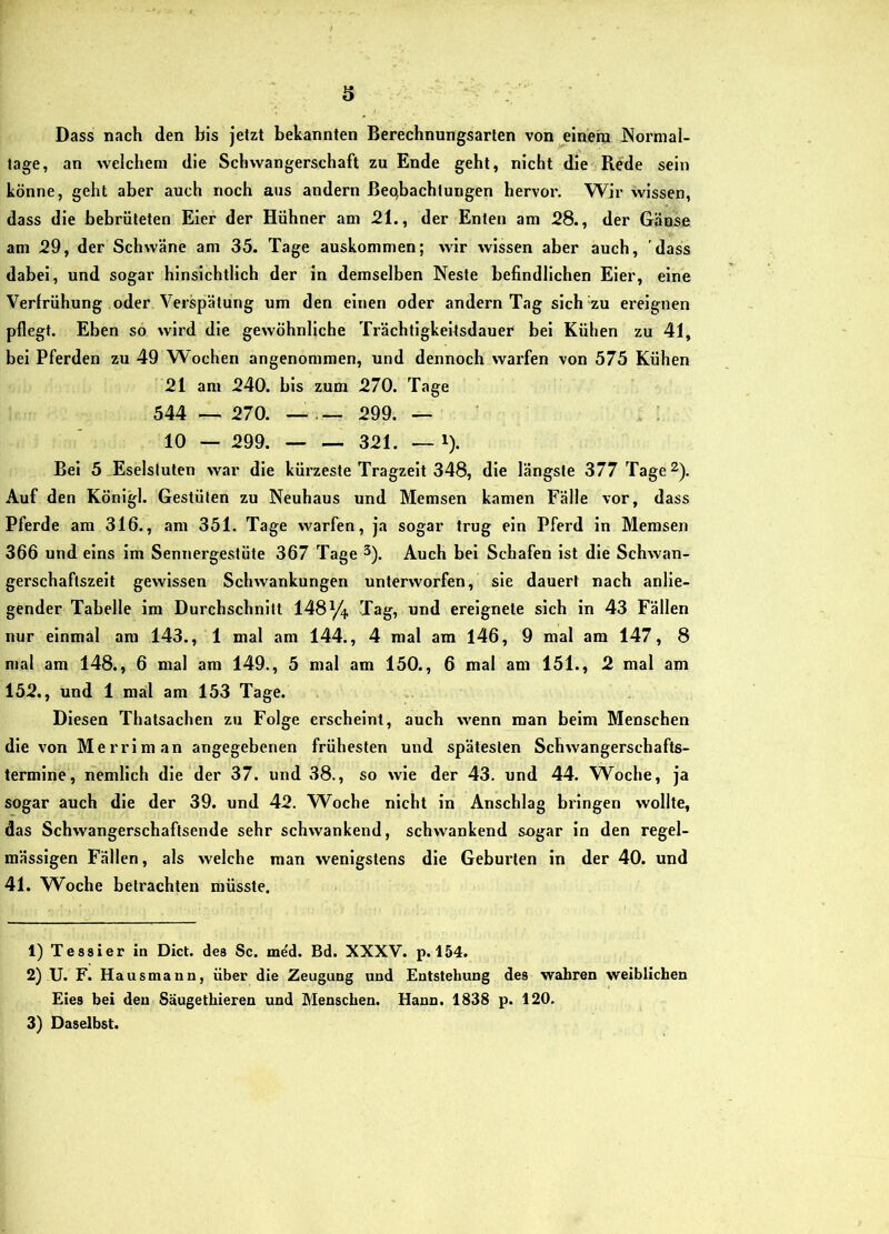 6 Dass nach den bis jetzt bekannten Berechnungsarten von eineiu Nornial- lage, an welchem die Schwangerschaft zu Ende geht, nicht die Rede sein könne, geht aber auch noch aus andern Beobachtungen hervor. Wir wissen, dass die bebrüteten Eier der Hühner am 21., der Enten am 28., der Gänse am 29, der Schwäne am 35. Tage auskommen; wir wissen aber auch, dass dabei, und sogar hinsichtlich der in demselben Neste befindlichen Eier, eine Verfrühung oder Verspätung um den einen oder andern Tag slch^zu ereignen pflegt. Eben so wird die gewöhnliche Trächtigkeitsdauer bei Kühen zu 41, bei Pferden zu 49 Wochen angenommen, und dennoch warfen von 575 Kühen 21 am 240. bis zum 270. Tage 544 __ 270. — 299. — ! 10 — 299. . 321. — 1). Bei 5 Eselstuten war die kürzeste Tragzeit 348, die längste 377 Tage^). Auf den Königl. Gestüten zu Neuhaus und Memsen kamen Fälle vor, dass Pferde am 316., am 351. Tage warfen, ja sogar trug ein Pferd in Memsen 366 und eins im Sennergestüte 367 Tage 3). Auch bei Schafeu ist die Schwan- gerschaftszelt gewissen Schwankungen unterworfen, sie dauert nach anlie- gender Tabelle im Durchschnitt 148^/4 Tag, und ereignete sich in 43 Fällen nur einmal am 143., 1 mal am 144., 4 mal am 146, 9 mal am 147, 8 mal am 148., 6 mal am 149., 5 mal am 150., 6 mal am 151., 2 mal am 152., und 1 mal am 153 Tage. Diesen Thatsachen zu Folge erscheint, auch wenn man beim Menschen die von Merriman angegebenen frühesten und spätesten Schwangerschafts- termine, nemllch die der 37. und 38., so wie der 43. und 44. Woche, ja sogar auch die der 39. und 42. W^oche nicht in Anschlag bringen wollte, das Schwangerschaftsende sehr schwankend, schwankend sogar in den regel- mässigen Fällen, als welche man wenigstens die Geburten ln der 40. und 41. Woche beti'achten müsste. 1) Tessier in Dict. des Sc. med. Bd. XXXV. p. 154. 2) U. F. Hausmann, über die Zeugung und Entstehung des wahren weiblichen Eies bei den Säugethieren und Menschen. Hann. 1838 p. 120. 3) Daselbst.