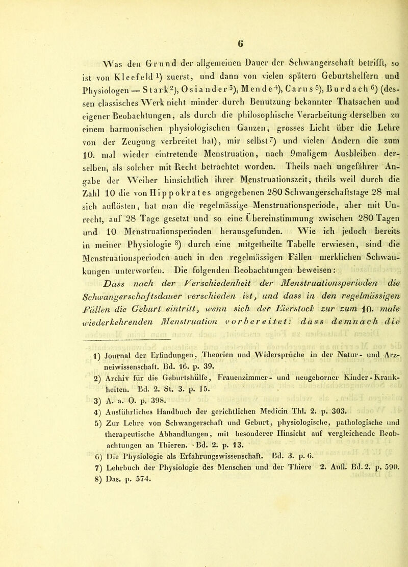 Was den Grund der allgemeinen Dauer der Schwangerschaft betrifft, so ist von Kleefeld!) zuerst, und dann von vielen spätem Geburtshelfern und Physiologen — S t ark0 s 1 a n d e r 3), M en d e 4'), Ca ru s 3), B u r d a ch 6) (des- sen classlsches Werk nicht minder durch Benutzung bekannter Thatsachen und eigener Beobachtungen, als durch die philosophische Verarbeitung derselben zu einem harmonischen physiologischen Ganzen, grosses Licht über die Lehre von der Zeugung verbreitet hat), mir selbst^) und vielen Andern die zum 10. mal wieder eintretende Menstruation, nach 9mallgem Ausbleiben der- selben, als solcher mit Recht betrachtet worden. Theils nach ungefährer An- gabe der Weiber hinsichtlich Ihrer Menslruatlonszelt, theils well durch die Zahl 10 die von Hl p p okr at es angegebenen 280 Schwangerschaftstage 28 mal sich auflösten, hat man die regelmässige Menstruationsperlode, aber mit Un- recht, auf 28 Tage gesetzt und so eine Übereinstimmung zwischen 280 Tagen und 10 Menstruationsperloden herausgefunden. Wie ich jedoch bereits in meiner Physiologie ^) durch eine mitgethellte Tabelle erwiesen, sind die Menstruationsperloden auch ln den regelmässigen Fällen merklichen Schwan- kungen unterworfen. Die folgenden Beobachtungen beweisen: Dass nach der Verschiedenheit der Menstruationsperioden die Schwangerschajtsdauer verschieden ist, und dass in den regelmässigen Fallen die Gehurt eintriit, wenn sich der Eier stoch zur zum 10. male wiederhehrenden Menstruation vorbereitet: dass demnach die 1) Jovirnal der Ei-findungen, Theorien und Widersprüche in der Natur- und Arz- neiwissenschaft. Bd. 16. p. 39. 2) Archiv für die Geburtshülfe, Frauenzimmer- und neugeborner Kiuder-Krank- heiten. Bd. 2. St. 3. p. 15. 3) A. a. 0. p. 398. 4) Ausführliclies Handbuch der gerichtlichen Medicin Thl. 2. p. 303. 5) Zur Lehre von Schwangerschaft und Geburt, physiologische, pathologische und therapeutische Abhandlungen, mit besonderer Hinsicht auf vergleichende Beob- achtungen an Thieren. -Bd. 2. p. 13. 6) Die Physiologie als Erfahrungswisseuschaft. Bd. 3. p. 6. 7) Lehrbuch der Physiologie des Menschen und der Thiere 2. Aull. Bd. 2. p. 590. 8) Das. p. 574.