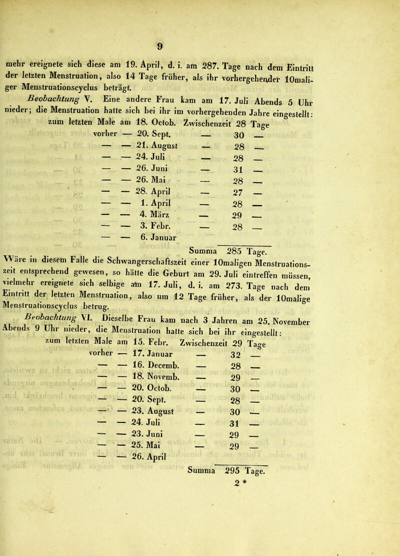 mehr ereignete sich diese am 19. April, d. i. am 287. Tage nach dem Eintritt der letzten Menstruation, also 14 Tage früher, als ihr vorhergehender lOmali- ger Menstruationscyclus beträgt. Beobachtung V. Eine andere Frau kam am 17. Juli Abends 5 Uhr Male am 18. Octob. Zwischenzeit 28 Tag( vorher — 20. Sept. — 30 — — 21. August — 28 — — — 24. Juli — 28 — —- 26. Juni — 31 — — 26. Mai — 28 — — — 28. April — 27 — — — 1. April — 28 — — — 4. März — 29 ^ - — — 3. Febr. — 28 - — — 6. Januar Summa 285 Tage. Wäre in diesem Falle die Schwangerschaftszeit einer lOmaligen Menstrualions- zeit entsprechend gewesen, so hätte die Geburt am 29. Juli eintreffen müssen, vielmehr ereignete sich selbige a^n 17. Juli, d. i. am 273. Tage nach dem’ Eintritt der letzten Menstruation, also um 12 Tage früher, als der lOmalige Menstruationscyclus betrug. Beobachtung VI. Dieselbe Frau kam nach 3 Jahren am 25. November Abends 9 Uhr nieder, die Menstruation halte sich bei ihr eingestellt: zum letzten Male am 15. Febr. Zwischenzeit 29 Tage vorher — 17. Januar — 32 — — 16. Decemb. — 28 — — 18. Novemb. — 29 — — 20. Octob. — 30 — — 20. Sept. — 28 — — 23. August — 30 ■— — — 24. Juli — 31 — — 23. Juni — 29 — — 25. Mai — 29 — — 26. April Summa 295 Tage. 2 *