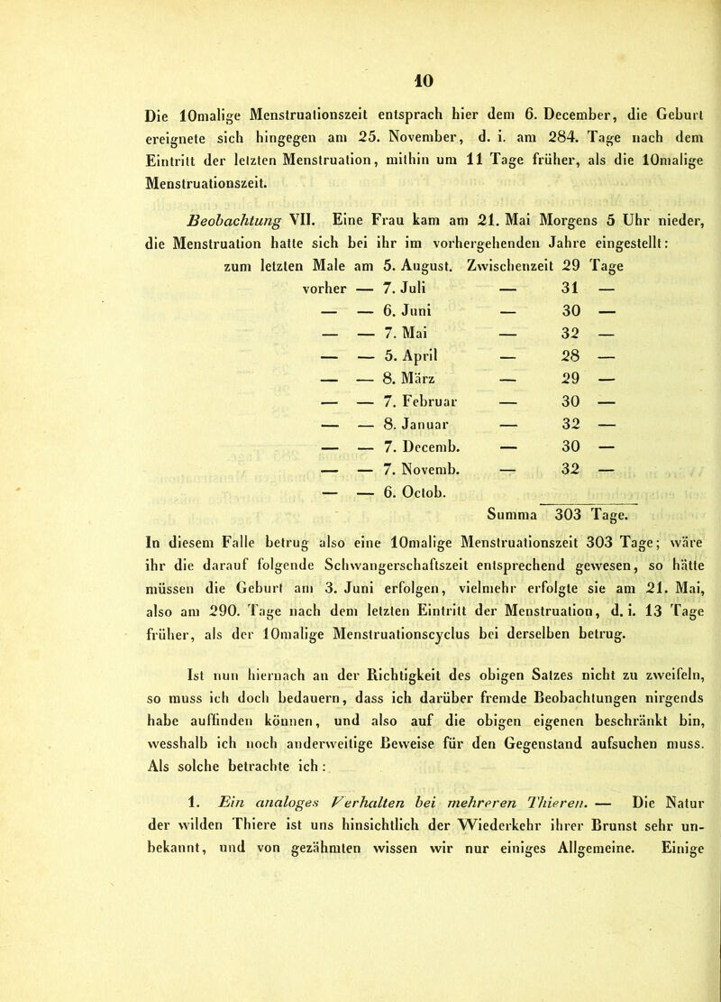 Die lOmalige Menstruationszeit entsprach hier dem 6. December, die Geburt ereignete sich hingegen am 25. November, d. i. am 284. Tage nach dem Eintritt der letzten Menstruation, mithin um 11 Tage früher, als die lOmalige Menstruationszeit. Beobachtung VII. Eine Frau kam am 21. Mai Morgens 5 Uhr nieder, die Menstruation hatte sich bei ihr im vorhergehenden Jahre eingestellt: 1 Male am 5. August. Zwischenzeit 29 Tage vorher — 7. Juli — 31 — — — 6. Juni — 30 — — — 7. Mai — 32 — — — 5. April — 28 — — — 8. März — 29 — — — 7. Februar — 30 — — — 8. Januar — 32 — — — 7. Decemb. — 30 — — — 7. Novemb. — 32 — — __ 6. Octob. Summa 303 Tage. In diesem Falle betrug also eine lOmalige Menstruationszelt 303 Tage; wäre ihr die darauf folgende Scliwangerschaftszelt entsprechend gewesen, so hätte müssen die Geburt am 3. Juni erfolgen, vielmehr erfolgte sie am 21. Mai, also am 290. Tage nach dem letzten Eintritt der Menstruation, d. i. 13 Tage früher, als der lOmalige Menstruationscyclus bei derselben betrug. Ist nun hiernach an der Richtigkeit des obigen Satzes nicht zu zweifeln, so muss ich doch bedauern, dass ich darüber fremde Beobachtungen nix’gends habe auflinden können, und also auf die obigen eigenen beschränkt bin, wesshalb ich noch anderweitige Beweise für den Gegenstand aufsuchen muss. Als solche betrachte ich : 1. Ein analoges Verhalten hei mehreren Thieren. — Die Natur der wilden Thiere ist uns hinsichtlich der Wiederkehr ihrer Brunst sehr un- bekannt, und von gezähmten wissen wir nur einiges Allgemeine. Einige