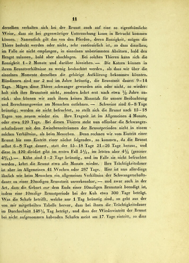 derselben vei'halten sich bei der Brunst .luch auf eine so eigenthümliche Weise, dass sie bei gegenwärh'ger Untersuchung kaum in Betracht kommen können. Namentlich gilt das von den Pferden, deren Rossigkeit, mögen die Thiere bedeckt werden oder nicht, sehr continuirlich ist, so dass dieselben, im Falle sie nicht empfangen, in einzelnen unbestimmten Absätzen, bald den Hengst zulassen, bald aber abschlagen. Bel solchen Thieren kann sich die Rossigkeit 1-2 Monate und darüber hinziehen.— Die Katzen können in ihrem Brunstverhältnisse zu wenig beobachtet werden, als dass wir über die einzelnen Momente derselben die gehörige Aufklärung bekommen könnten. Hündinnen sind nur 2 mal im Jahre brünstig, die Brunstzeit dauert 9-14 Tage. Mögen diese Thiere schwanger geworden sein oder nicht, so wieder- holt sich ihre Brunstzeit nicht, sondern kehrt erst nach etwa Jahre zu- rück: also können wir auch ihnen keinen Massstab für unsere Beobachtung und Berechnungsweise am Menschen entlehnen.— Schweine sind 6 —8 Tage brünstig; werden sie nicht befruchtet, so stellt sich die Brunst nach 15-18 Tagen von neuem wieder ein. Ihre Tragzeit ist im Allgemeinen 4 Monate, oder etwa 120 Tage. Bei diesen Thieren steht nun offenbar die Schwanger- schaftsdauer mit den Zwischenzeiträumen der Brunstperioden nicht in einem solchen Verhältnlss, als beim Menschen. Denn rechnen wir vom Eintritt einer Brunst bis zum Eintritt einer nächst folgenden, so kommen, da die Brunst selbst 6-8 Tage dauert, statt der 15-18 Tage 21-26 Tage heraus, und diese in 120 dlvldirt gibt im ersten Fall 5^3, im letzten aber 4% (genauer — Kühe sind 1-2 Tage brünstig, und im Falle sie nicht befruchtet werden, kehrt die Brunst etwa alle Monate wieder. Ihre Trächtigkeitsdauer ist aber im Allgemeinen 41 Wochen oder 287 Tage. Hier ist nun allerdings ähnlich wie beim Menschen ein. allgemeines Verhältnlss der Schwangerschafts- dauer zu einer lOmaligen Brunstzeit unverkennbar, — und zwar auch in der Art, dass die Geburt por dem Ende einer lOmaligen Brunstzeit beendigt ist, indem eine lOmalige Brunstperlode bei der Kuh etwa 300 Tage beträgt. Was die Schafe betrifft, welche nur 1 Tag brünstig sind, so geht aus der von mir mifgethellten Tabelle hervor, dass bei ihnen die Trächtigkeitsdauer im Durchschnitt 148Y4 Tag beträgt, und dass der Wiedereintritt der Brunst bei nicht aufgenommen habenden Schafen meist am 17. Tage eintritt, so dass