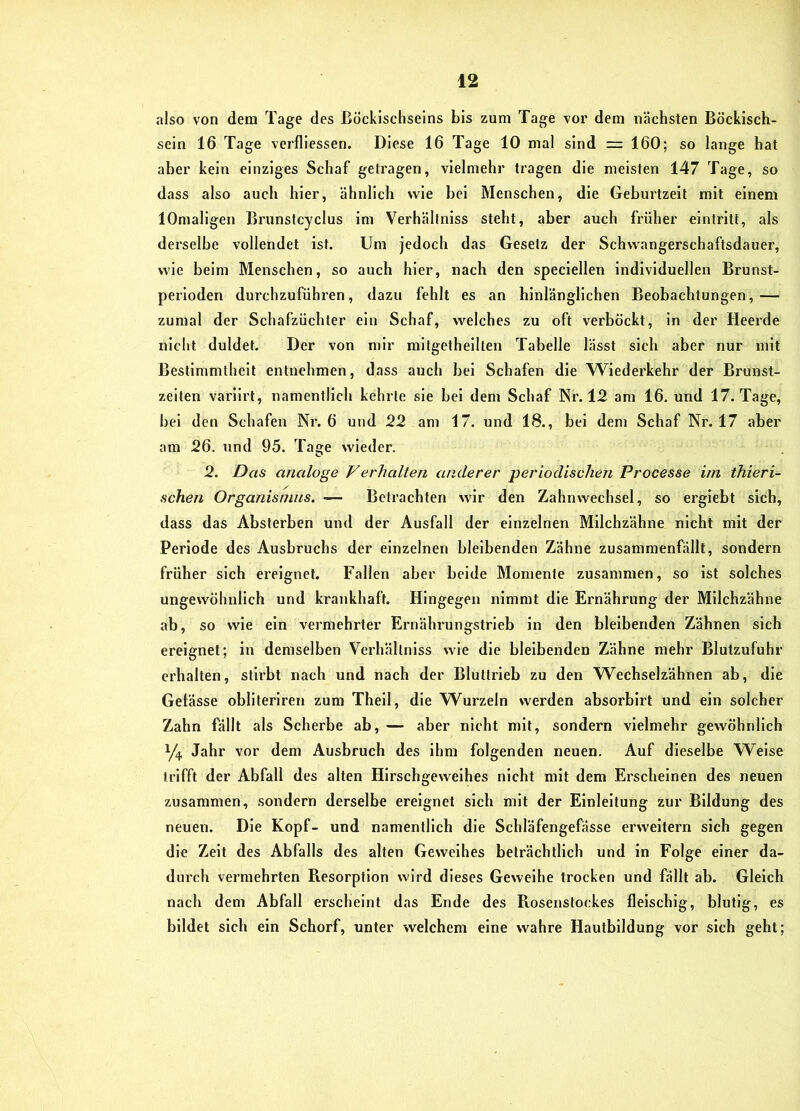 also von dem Tage des Böcklschseins bis zum Tage vor dem nächsten Böckisch- sein 16 Tage verfllessen. Diese 16 Tage 10 mal sind = 160; so lange hat aber kein einziges Schaf getragen, vielmehr tragen die meisten 147 Tage, so dass also auch hier, ähnlich wie hei Menschen, die Gehurtzelt mit einem lOmaligen Brunstcyclus im Verhältniss steht, aber auch früher eintrltt, als derselbe vollendet ist. Um jedoch das Gesetz der Schwangerschaftsdauer, wie beim Menschen, so auch hier, nach den speclellen individuellen Brunst- perloden durchzufühi'en, dazu fehlt es an hinlänglichen Beobachtungen,— zumal der Schafzüchter ein Schaf, welches zu oft verbockt, in der Heerde nicht duldet. Der von mir mitgetheilten Tabelle lässt sich aber nur mit Bestimmtheit entnehmen, dass auch bei Schafen die \Viederkehr der Brunst- zeiten varlirt, namentlich kehrte sie bei dem Schaf Nr. 12 am 16. und 17. Tage, bei den Schafen Nr. 6 und 22 am 17. und 18., bei dem Schaf Nr. 17 aber am 26. und 95. Ta<>e wieder. 2. Das analoge Verhalten anderer periodischen Processe im thieri- schen Organismus. — Betrachten wir den Zahnwechsel, so ergiebt sich, dass das Absterben und der Ausfall der einzelnen Milchzähne nicht mit der Periode des Ausbruchs der einzelnen bleibenden Zähne zusammenfällt, sondern früher sich ereignet. Fallen aber beide Momente zusammen, so ist solches ungewöhnlich und krankhaft. Hingegen nimmt die Ernährung der Milchzähne ab, so wie ein vermehrter Ernährungstrieb in den bleibenden Zähnen sich ereignet; in demselben Verhältniss wie die bleibenden Zähne mehr Blutzufuhr erhalten, stirbt nach und nach der Bluttrieb zu den Wechselzähnen ab, die Gelässe obllteriren zum Thell, die Wurzeln werden absorblrt und ein solcher Zahn fällt als Scherbe ab, — aber nicht mit, sondern vielmehr gewöhnlich 1/4 Jahr vor dem Ausbruch des ihm folgenden neuen. Auf dieselbe Welse trifft der Abfall des alten Hirschgeweihes nicht mit dem Erscheinen des neuen zusammen, sondern derselbe ereignet sich mit der Einleitung zur Bildung des neuen. Die Kopf- und namentlich die Schläfengefasse erweitern sich gegen die Zelt des Abfalls des alten Geweihes beträchtlich und in Folge einer da- durch vermehrten Resorption wird dieses Geweihe trocken und fällt ab. Gleich nach dem Abfall erscheint das Ende des Piosenstockes fleischig, blutig, es bildet sich ein Schorf, unter welchem eine wahre Hautbildung vor sich geht;