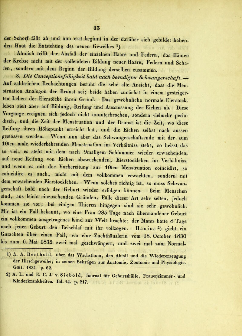 15 der Schorf fallt ab und nun erst beginnt in der darüber sich gebildet haben- den Haut die Entstehung des neuen Geweihes i). Ähnlich trifft der Ausfall der einzelnen Haare und Federn, das Häuten der Krebse nicht mit der vollendeten Bildung neuer Haare, Federn und Scha- len, sondern mit dem Beginn der Bildung derselben zusammen, 3. Die Conceptionsfähigheit bald nach beendigter Schwangerschaft. Auf zahlreichen Beobachtungen beruht die sehr alte Ansicht, dass die Men- struation Analogon der Brunst sei; beide haben zunächst in einem gesteiger- ten Leben der Eierstöcke ihren Grund. Das gewöhnliche normale Eierstock- leben zielt aber auf Bildung, Reifung und Ausstossung der Eichen ab. Diese Vorgänge ereignen sich jedoch nicht ununterbrochen, sondern vielmehr perio- disch, und die Zeit der Menstruation und der Brunst ist die Zeit, wo diese Reifung ihren Höhepunkt erreicht hat, und die Eichen selbst nach aussen geslossen werden. Wenn nun aber das Schwangerschaftsende mit der zum lOten male wiederkehrenden Menstruation im Verhältniss steht, so heisst das so viel, es steht mit dem nach 9maligem Schlummer wieder ei’wachenden, auf neue Reifung von Elchen abzweckenden, Eierstockleben im Verhältniss, und wenn es mit der Vorbereitung zur lOten Menstruation coincidirt, so colncldire es auch, nicht mit dem vollkommen erwachten, sondern mit dem erwachenden Eierstockleben. Wenn solches richtig ist, so muss Schwan- geischaft bald nach der Geburt wieder erfolgen können. Belm Menschen sind, aus leicht einzusehenden Gründen, Fälle dieser Art sehr selten, jedoch kommen sie vor; bei einigen Thieren hingegen sind sie sehr gewöhnlich. Mir ist ein Fall bekannt, wo eine Frau 285 Tage nach überstandener Geburt ein vollkommen ausgetragenes Kind zur Welt brachte; der Mann hatte 8 Tage nach jener Geburt den Beischlaf mit ihr vollzogen. Hanius glebt ein Gutachten über einen Fall, wo eine Zuchthäuslerin vom 18. October 1830 bis zum 6. Mai 1832 zwei mal geschwängert, und zwei mal zum Normal- 1) A. Ä. Bert hold, über das Wachsthum, den Abfall und die Wiedererzeugung der Hirschgeweihe; in seinen Beiträgen zur Anatomie, Zootomie und Physiologie. Gött. 1831. p. 62. 2) A. L. und E. C. J. v. Siebold, Journal für Geburtshülfe, Frauenzimmer- und Kinderkrankheiten. Bd. 14. p. 217.