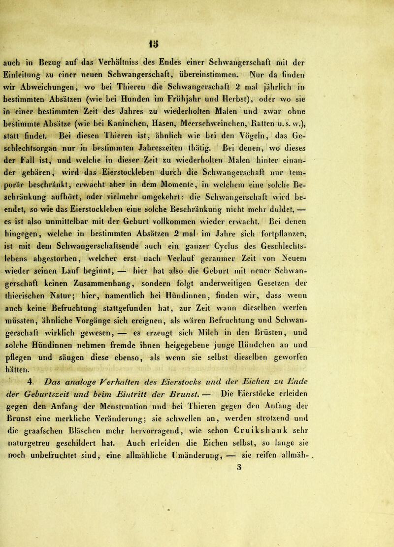 Einleitung zu einer neuen Schwangerschaft, übereinstinimen. Nur da finden wir Abweichungen, wo bei Thieren die Schwangerschaft 2 mal jährikh in bestimmten Absätzen (wie bei Hunden im Frühjahr und Herbst), oder wo sie in einer bestimmten Zeit des Jahres zu wiederholten Malen und zwar ohne bestimmte Absätze (wie bei Kaninchen, Hasen, Meerschweinchen, Ratten u.s, w,), statt findet. Bel diesen Thieren ist, ähnlich wie bei den Vögeln, das Ge- schlechtsorgan nur in bestimmten Jahreszeiten thätlg. Bel denen, wo dieses der Fall ist, und welche in dieser Zelt zu wiederholten Malen hinter einan- der gebären, wird das Eierstockleben dm'ch die Schwangerschaft nur tem- porär beschränkt, erwacht aber in dem Momente, ln welchem eine solche Be- schränkung aufhört, oder vielmehr umgekehrt; die Schwangerschaft wird be- endet, so wie das Eierstockleben eine solche Beschi’änkung nicht mehr duldet, — es ist also unmittelbar mit der Geburt vollkommen wieder erwacht. Bel denen hingegen, welche in bestimmten Absätzen 2 mal im Jahre sich fortpflanzen, ist mit dem Schwangerschaftsende auch ein ganzer Cyclus des Geschlechts- lebens abgestorben, welcher erst nach Verlauf geraumer Zeit von Neuem wieder seinen Lauf beginnt, — hier hat also die Geburt mit neuer Schwan- gerschaft keinen Zusammenhang, sondern folgt anderweitigen Gesetzen der thierlschen Natur; hier, namentlich bei Hündinnen, finden wir, dass wenn auch keine Befruchtung stattgefunden hat, zur Zeit wann dieselben werfen müssten, ähnliche Vorgänge sich ereignen, als wären Befruchtung und Schwan- gerschaft wirklich gewesen,— es erzeugt sich Milch in den Brüsten, und solche Hündinnen nehmen fremde ihnen beigegebene junge Hündchen an und pflegen und säugen diese ebenso, als wenn sie selbst dieselben geworfen hätten. 4. Das analoge Verhalten des Eiersiocks und der Eichen zu Ende der Geburtszeit und heim Eintritt der Brunst. — Die Eierstöcke erleiden gegen den Anfang der Menstruation und bei Thieren gegen den Anfang der Brunst eine merkliche Veränderung; sie schwellen an, werden strotzend und die graafschen Bläschen mehr hervorragend, wie schon Cruikshank sehr naturgetreu geschildert hat. Auch erleiden die Elchen selbst, so lange sie noch unbefruchtet sind, eine allmähliche Umänderung, — sie reifen allmäh- 3
