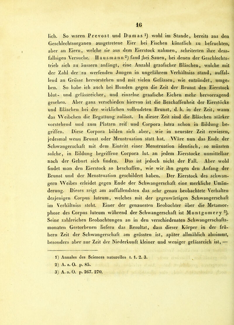 lieh. So waren Prevost und Dumas i) wohl im Stande, bereits aus den Geschlechtsorganen ausgetretene Eier bei Fischen künstlich zu befruchten, aber an Eiern, welche sie aus dem Eierstock nahmen, scheiterten ihre dess- fallsigen Versuche. Hausmann fand ]bei Sauen, bei denen der Geschlechts- trieb sich zu äussex'u anfängt, eine Anzahl graafscher Bläschen, welche mit der Zahl der zu werfenden Jungen in ungefährem Verhaltniss stand, auffal- lend an Grösse hervorstehen und mit vielen Gefässen, wie entzündet, umge- ben. So habe ich auch bei Hunden gegen die Zelt der Brunst den Eierstock blut- und gcfässreicher, und einzelne graafsche Elchen mehr hervorragend gesehen. Aber ganz verschieden hiervon ist die Beschaffenheit der Eierstöcke und Bläschen bei der wirklichen vollendeten Brunst, d. h. in der Zeit, wann das Weibchen die Begattung zulässt. In dieser Zelt sind die Bläschen stärker vorstehend und zum Platzen reif und Corpora lutea schon in Bildung be- griffen. Diese Corpora bilden sich aber, wie in neuester Zelt erwiesen, jedesmal wenn Brunst oder Menstruation statt hat. Wäre nun das Ende der Schwangerschaft mit dem Eintritt einer Menstruation Identisch, so müssten solche, in Bildung begriffene Corpora lut. an jedem Eierstocke unmittelbar nach der Geburt sich finden. Das ist jedoch nicht der Fall. Aber wohl findet man den Eierstock so beschaffen, wie wir ihn gegen den Anfang der Brunst und der Menstruation geschildert haben. Der Eierstock des schwän- gern Weibes erleidet gegen Ende der Schwangerschaft eine merkliche Umän- derung. Dieses zeigt am auffallendsten das sehr genau beobachtete Verhalten desjenigen Corpus luteum, welches mit der gegenwärtigen Schwangerschaft im Verhältnlss steht. Einer der genauesten Beobachter über die Metamor- phose des Corpus luteum während der Schwangerschaft ist Montgomery 3). Seine zahlreichen Beobachtungen an ln den verschiedensten Schwangerschafts- monaten Gestorbenen liefern das Resultat, dass dieser Körper in der frü- hem Zelt der Schwangerschaft am grössten ist, später allmählich abnimmt, besonders aber zur Zelt der Niederkunft kleiner und weniger gefässreich ist,— 1) Aunales des Sciences naturelles t. 1. 2. 3. 2) A. a. 0. p. 85. 3) A. a. 0. p. 267. 270.