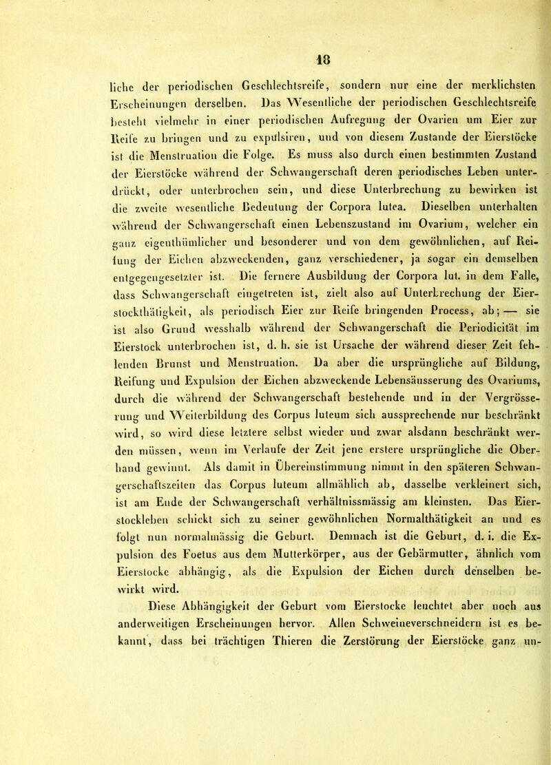 liehe der periodischen Geschlechtsreife, sondern nur eine der merklichsten Erscheinungen derselben. Das Wesentliche der periodischen Geschlechtsreife l)csteht vielmehr in einer periodischen Aufregung der Ovarien um Eier zur Heile zu bringen und zu expülsiren, und von diesem Zustande der Eierstöcke ist die Menstruation die Folge. Es muss also durch einen bestimmten Zustand der Eierstöcke während der Schwangeischaft deren periodisches Leben unter- drückt, oder unterbrochen sein, und diese Unterbrechung zu bewirken ist die zweite wesentliche ßedeutung der Corpora lutea. Dieselben unterhalten während der Schwangerschaft einen Lebenszustand im Ovarium, welcher ein ganz elgenthüinllcher und besonderer und von dem gewöhnlichen, auf Piei- luug der Eichen abzweckenden, ganz verschiedener, ja sogar ein demselben entgegengesetzter ist. Die fernere Ausbildung der Corpora lut. in dem Falle, dass Schwangerschaft eingelreten ist, zielt also auf Unterbrechung der Eier- stockthätigkeit, als periodisch Eier zur Pielfe bringenden Process, ab;— sie ist also Grund wesshalb während der Schwangerschaft die Perlodlcltät ira Elerslock unterbrochen ist, d. h. sie ist Ursache der während dieser Zelt feh- lenden Brunst und Menstruation. Da aber die ursprüngliche auf Bildung, Reifung und Expulslon der Eichen abzweckende Lebensäusserung des Ovarlums, durch die während der Schwangerschaft bestehende und in der Vergrösse- rung und Weiterbildung des Corpus luteum sich aussprechende nur beschränkt wird, so wird diese letztere selbst wieder und zwar alsdann beschränkt wer- den müssen, wenn im Verlaufe der Zelt jene erstere ursprüngliche die Ober- hand gewinnt. Als damit in Übereinstimmung nimmt ln den späteren Schwan- gerschaftszelten das Corpus luteum allmählich ab, dasselbe verkleinert sich, ist am Ende der Schwangerschaft verhältnissmässlg am kleinsten. Das Eier- stockleben schickt sich zu seiner gewöhnlichen Normalthätigkelt an und es folgt nun normalmässlg die Geburt. Demnach ist die Geburt, d. 1. die Ex- pulsion des Foetus aus dem Mutterkörper, aus der Gebäi-mutter, ähnlich vom Eierstocke abhängig, als die Expulsion der Elchen durch denselben be- wirkt wird. Diese Abhängigkeit der Geburt vom Eierstocke leuchtet aber noch aus anderweitigen Erscheinungen hervor. Allen Schweineverschneidern ist es be- kannt , dass bei trächtigen Thieren die Zerstörung der Eierstöcke ganz un-