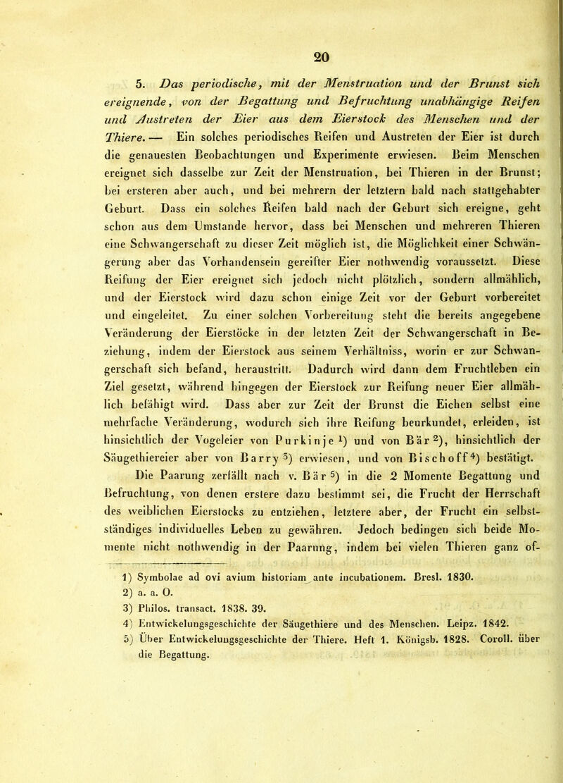 5. Das periodische, mit der Menstruation und der Brunst sich ereignende, von der Begattung und Befruchtung unabhängige Reifen und jiustreten der Eier aus dem Eierstoch des Blenschen und der Thiere. — Ein solches periodisches Pieifen und Austreten der Eier ist durch die genauesten Beobachtungen und Experimente erwiesen. Beim Menschen ereignet sich dasselbe zur Zeit der Menstruation, bei Thieren in der Brunst; bei ersteren aber auch, und bei mehrern der letztem bald nach stattgehabter Geburt. Dass ein solches Beifen bald nach der Geburt sich ereigne, geht schon aus dem Gmstande hervor, dass bei Menschen und mehreren Thieren eine Schwangerschaft zu dieser Zeit möglich ist, die Möglichkeit einer Schwän- gerung aber das Vorbandensein gereifter Eier nothwendig voraussetzt. Diese Reifung der Eier ereignet sich jedoch nicht plötzlich, sondern allmählich, und der Eierstock wird dazu schon einige Zeit vor der Geburt vorbereitet und eingeleilet. Zu einer solchen Vorbereitung steht die bereits angegebene Veränderung der Eierstöcke in der letzten Zeit der Schwangerschaft in Be- ziehung, indem der Eierstock aus seinem Verhältniss, worin er zur Schwan- gerschaft sich befand, heraustritt. Dadurch wird dann dem Fruchtleben ein Ziel gesetzt, während hingegen der Eierstock zur Reifung neuer Eier allmäh- lich belähigt wird. Dass aber zur Zeit der Brunst die Eichen selbst eine mehrfache Veränderung, wodurch sich ihre Reifung beurkundet, erleiden, ist hinsichtlich der Vogeleier von Purkinje i) und von Bär^), hinsichtlich der Säugethiereier aber von Barry S) erwiesen, und von Bischoff^) bestätigt. Die Paarung zerfällt nach v. Bär^) in die 2 Momente Begattung und Befruchtung, von denen erstere dazu bestimmt sei, die Frucht der Herrschaft des weiblichen Eierstocks zu entziehen, letztere aber, der Frucht ein selbst- ständiges individuelles Leben zu gewähren. Jedoch bedingen sich beide Mo- mente nicht nothwendig in der Paarung, indem bei vielen Thieren ganz of- 1) Symbolae ad ovi avium historiam ante incubationem. Bresl. 1830. 2) a. a. 0. 3) Pliilos. traiisact. 1838. 39. 4) Entwickelungsgescliichte der Säugethiere und des Menschen. Leipz. 1842. 5) Über Entwickelungsgescliichte der Thiere. Heft 1. Königsb. 1828. Coroll. über die Begattung.