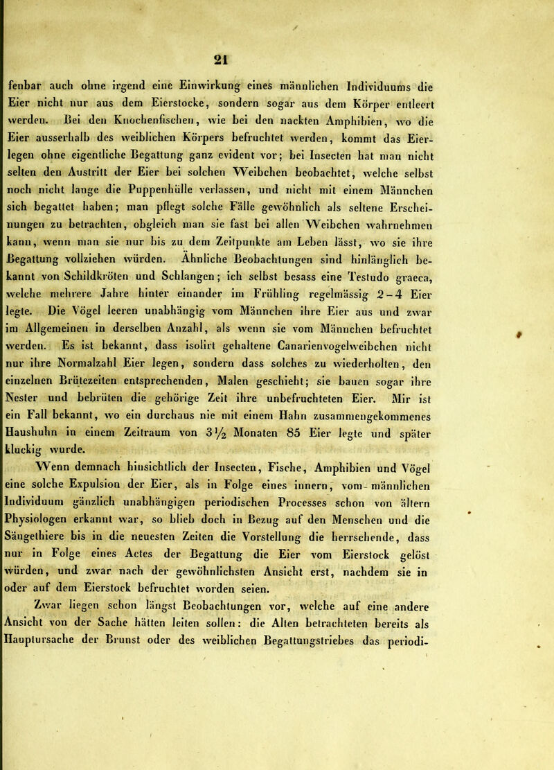 fenbar auch ohne Irgend eine Einwirkung eines männlichen Individuums die Eier nicht nur aus dem Eierslocke, sondern sogar aus dem Körper entleert werden. Bei den Knochenfischen, wie bei den nackten Amphibien, wo die Eier ausserhalb des weiblichen Körpers befruchtet werden, kommt das Eier- legen ohne eigentliche Begattung ganz evident vor; bei Insecten hat man nicht selten den Austritt der Eier bei solchen Weibchen beobachtet, welche selbst noch nicht lange die Puppenhülle verlassen, und nicht mit einem Männchen sich begattet haben; man pflegt solche Fälle gewöhnlich als seltene Erschei- nungen zu betrachten, obgleich man sie fast bei allen Weibchen wahrnehmen kann, wenn man sie nur bis zu dem Zeitpunkte am Leben lässt, wo sie ihre Begattung vollziehen würden. Ähnliche Beobachtungen sind hinlänglich be- kannt von Schildkröten und Schlangen; ich selbst besass eine Testudo graeca, welche mehrere Jahre hinter einander im Fi’iihling regelmässig 2-4 Eier legte. Die Vögel leeren unabhängig vom Männchen ihre Eier aus und zwar im Allgemeinen in derselben Anzahl, als wenn sie vom Männchen befruchtet werden. Es ist bekannt, dass isolirt gehaltene Canarienvogelweibchen nicht nur ihre Normalzahl Eier legen, sondern dass solches zu wiederholten, den einzelnen Brütezeiten entsprechenden, Malen geschieht; sie bauen sogar ihre Nester und bebrüten die gehörige Zelt ihre unbefruchteten Eier. Mir ist ein Fall bekannt, wo ein durchaus nie mit einem Hahn zusammengekommenes Haushuhn in einem Zeitraum von 8^/2 Monaten 85 Eier legte und später klucklg wurde. Wenn demnach hinsichtlich der Insecten, Fische, Amphibien und Vögel eine solche Expulsion der Eier, als ln Folge eines innern, vom-männlichen Individuum gänzlich unabhängigen periodischen Processes schon von ältern Physiologen erkannt war, so blieb doch in Bezug auf den Menschen und die Sängethlere bis in die neuesten Zeiten die Vorstellung die herrschende, dass nur in Folge eines Actes der Begattung die Eier vom Eierstock gelöst vVürden, und zwar, nach der gewöhnlichsten Ansicht erst, nachdem sie in oder auf dem Eierstock befruchtet worden seien. Zv/ar liegen schon längst Beobachtungen vor, welche auf eine andere Ansicht von der Sache hätten leiten sollen: die Alten betrachteten bereits als Hauptursache der Brunst oder des weiblichen Begattnngstriebes das periodi-