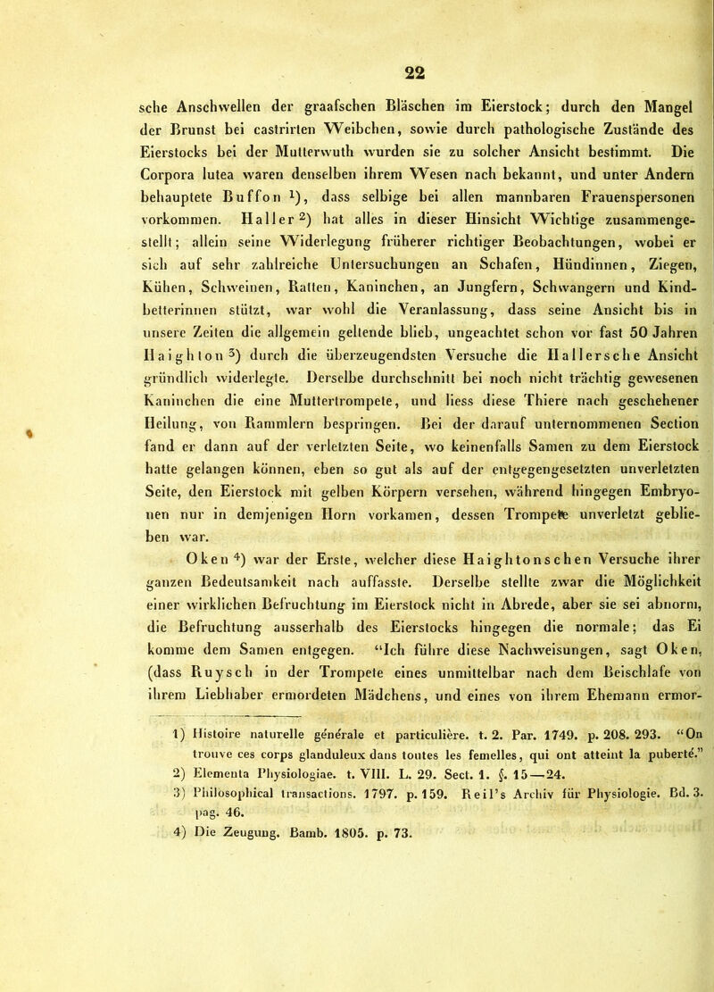 sehe Anschwellen der graafschen Bläschen im Eierstock; durch den Mangel der Brunst bei castrirlen Weibchen, sowie durch pathologische Zustände des Eierstocks bei der Mutterwuth wurden sie zu solcher Ansicht bestimmt. Die Corpora lutea waren denselben ihrem Wesen nach bekannt, und unter Andern behauptete Buffon i), dass selbige bei allen mannbaren Frauenspersonen Vorkommen. Haller hat alles in dieser Hinsicht Wichtige zusammenge- stellt; allein seine Widerlegung früherer richtiger Beobachtungen, wobei er sich auf sehr zahlreiche Unleisuchungen an Schafen, Hündinnen, Ziegen, Kühen, Schweinen, Raiten, Kaninchen, an Jungfern, Schwängern und Kind- belterlnnen stützt, war wohl die Veranlassung, dass seine Ansicht bis in unsere Zeiten die allgemein geltende blieb, ungeachtet schon vor fast 50 Jahren Halghlon^) durch die überzeugendsten Versuche die Hallersche Ansicht gründlich widerlegte. Derselbe durchschnitt bei noch nicht trächtig gewesenen Kaninchen die eine Muttertrompete, und Hess diese Thiere nach geschehener Heilung, von Piammlern besprlngen. Bei der darauf unternommenen Sectlon fand er dann auf der verletzten Seite, wo keinenfalls Samen zu dem Eierstock hatte gelangen können, eben so gut als auf der entgegengesetzten unverletzten Seite, den Eierstock mit gelben Körpern versehen, während hingegen Embryo- nen nur in demjenigen Horn vorkamen, dessen Trompete unverletzt geblie- ben war. Oken '*') war der Erste, welcher diese Haightonschen Vei'suche ihrer ganzen Bedeutsamkeit nach auffasste. Derselbe stellte zwar die Möglichkeit einer wirklichen Befruchtung im Eierslock nicht in Abrede, aber sie sei abnorn), die Befruchtung ausserhalb des Eierstocks hingegen die normale; das Ei komme dem Samen entgegen. “Ich fühi’e diese Nachwelsungen, sagt Oken, (dass Piuysch ln der Trompete eines unmittelbar nach dem Beischlafe von ihrem Liebhaber ermordeten Mädchens, und eines von ihrem Ehemann ermor- 1) Histoire naturelle generale et parliculiere. t. 2. Par. 1749. p. 208. 293. “On trouve ces corps glanduleux dans toutes les femelles, qui ont atteint la puberte.” 2) Elementa Pliysiologiae. t. Vlll. L. 29. Sect. 1. §. 15—-24. 3) Philosophical Iransactions. 1797. p. 159. Reil’s Archiv für Physiologie. Bd. 3. pag. 46. 4) Die Zeugung, ßamb. 1805. p. 73.