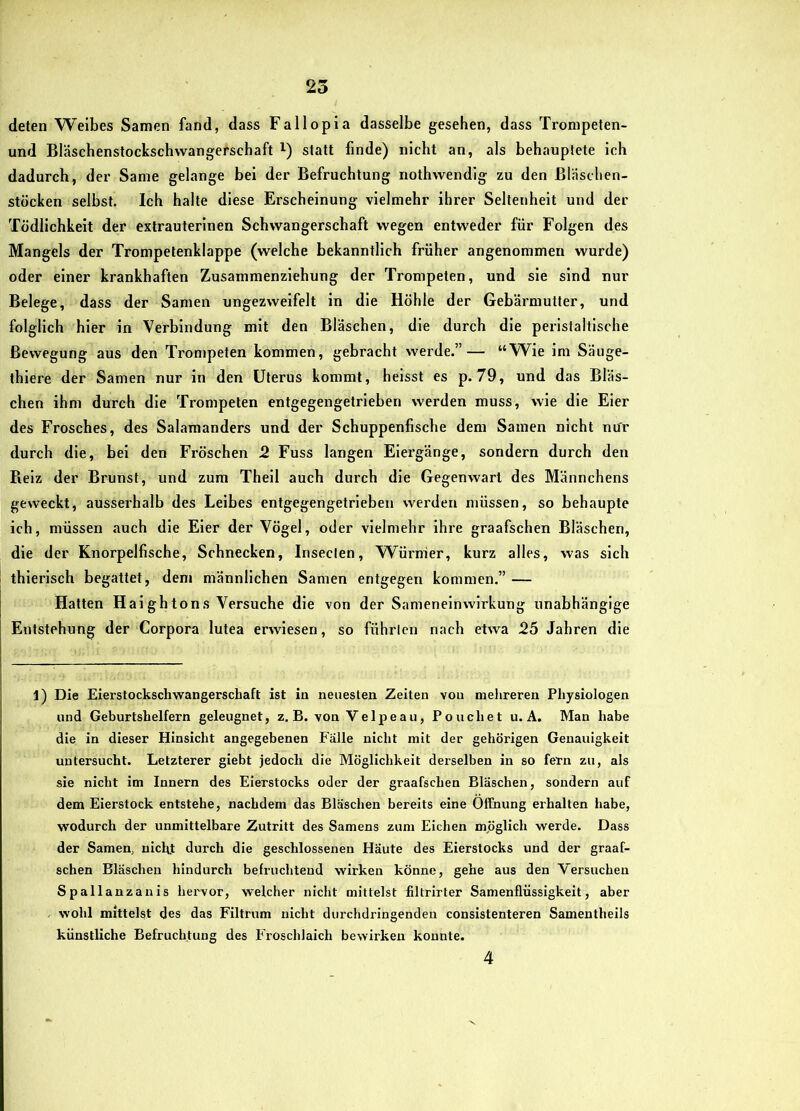 deten Weibes Samen fand, dass Fallopia dasselbe gesehen, dass Tronipeten- und Bläschenstockschvvangerschaft i) statt finde) nicht an, als behauptete ich dadurch, der Same gelange bei der Befruchtung nothwendig zu den Bläschen- stöcken selbst. Ich halte diese Erscheinung vielmehr ihrer Seltenheit und der Tödlichkeit der extrauterinen Schwangerschaft wegen entweder für Folgen des Mangels der Trompetenklappe (welche bekanntlich früher angenommen wurde) oder einer krankhaften Zusammenziehung der Trompeten, und sie sind nur Belege, dass der Samen ungezweifelt in die Höhle der Gebärmutter, und folglich hier in Verbindung mit den Bläschen, die durch die peristaltische Bewegung aus den Trompeten kommen, gebracht werde.”— “Wie im Säuge- thiere der Samen nur in den Uterus kommt, heisst es p. 79, und das Bläs- chen ihm durch die Trompeten entgegengetrieben werden muss, wie die Eier des Frosches, des Salamanders und der Schuppenfische dem Samen nicht nur durch die, bei den Fröschen 2 Fuss langen Eiergänge, sondern durch den Beiz der Brunst, und zum Theil auch durch die Gegenwart des Männchens geweckt, ausserhalb des Leibes entgegengetrieben werden müssen, so behaupte ich, müssen auch die Eier der Vögel, oder vielmehr ihre graafschen Bläschen, die der Knorpelfische, Schnecken, Insecten, Würmer, kurz alles, was sich thierlsch begattet, dem männlichen Samen entgegen kommen.” — Hatten Haightons Versuche die von der Sameneinwirkung unabhängige Entstehung der Corpora lutea erwiesen, so führten nach etwa 25 Jahren die 1) Die Eierstockschwangerschaft ist in neuesten Zeiten von metireren Physiologen und Geburtshelfern geleugnet, z, B. von Velpeau, Pouchet u. A. Man habe die in dieser Hinsicht angegebenen Fälle nicht mit der gehörigen Genauigkeit untersucht. Letzterer giebt jedoch die Möglichkeit derselben in so fern zu, als sie nicht im Innern des Eierstocks oder der graafschen Bläschen, sondern auf dem Eierstock entstehe, nachdem das Bläschen bereits eine Öffnung erhalten habe, wodurch der unmittelbare Zutritt des Samens zum Eichen mpglich werde. Dass der Samen, nichj durch die geschlossenen Häute des Eierstocks und der graaf- schen Bläschen hindurch befruchtend wirken könne, gehe aus den Versuchen Spallanzanis hervor, weicher nicht mittelst filtrirter Samenflüssigkeit, aber wohl mittelst des das Filtrum nicht durchdringenden consistenteren Samentheils künstliche Befruchtung des Froschlaich bewirken konnte. 4