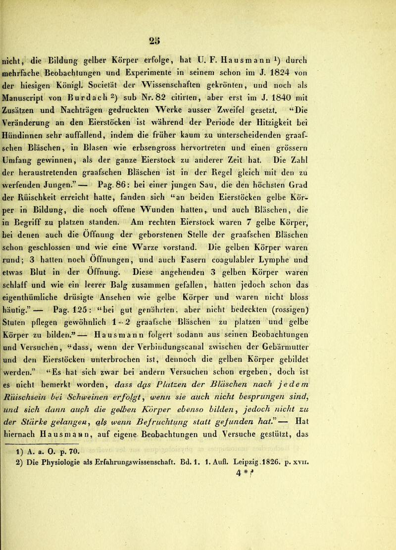 nicht, die Bildung gelber Körper erfolge, hat U. F. Ha us m a nn i) durch mehrfache Beobachtungen und Experimente in seinem schon im J. 1824 von der hiesigen Königl. Societät der Wissenschaften gekrönten, und noch als Manuscript von Burdach^) sub Nr. 82 citirten, aber erst im J. 1840 mit Zusätzen und Nachträgen gedruckten Werke ausser Zweifel gesetzt. “Die Veränderung an den Eierstöcken ist während der Periode der Hitzigkeit bei Hündinnen sehr auffallend, indem die früher kaum zu unterscheidenden graaf- schen Bläschen, in Blasen wie erbsengross bervortreten und einen grossem Umfang gewinnen, als der ganze Eierstock zu andei-er Zelt hat. Die Zahl der heraustretenden graafschen Bläschen ist in der Regel gleich mit den zu werfenden Jungen.”— Pag. 86: bei einer jungen Sau, die den höchsten Grad der Rüischkeit erreicht hatte, fanden sich “an beiden Eierstöcken gelbe Kör- per in Bildung, die noch offene W^unden hatten,, und auch Bläschen, die in Begriff zu platzen standen. Am rechten Eierstock waren 7 gelbe Körper, bei denen auch die Öffnung der geborstenen Stelle der graafschen Bläschen schon geschlossen und wie eine Warze Vorstand. Die gelben Körper waren rund; 3 hatten noch Öffnungen, und auch Fasern coagulabler Lymphe und etwas Blut in der Öffnung. Diese angehenden 3 gelben Körper waren schlaff und wie ein leerer Balg zusammen gefallen, hatten jedoch schon das eigenthümliche drüsigte Ansehen wie gelbe Körper und waren nicht bloss häutig.”— Pag. 125: “bei gut genährten, aber nicht bedeckten (rossigen) Stuten pflegen gewöhnlich 1-2 graafsche Bläschen zu platzen und gelbe Körper zu bilden.”— Hausmann folgert sodann aus seinen Beobachtungen und Versuchen, ‘‘dass, wenn der Verbindungscanal zwischen der Gebärmutter und den Eierstöcken unterbrochen ist, dennoch die gelben Körper gebildet werden.” “Es bat sich zwar bei andern Versuchen schon ergeben, doch ist es nicht bemerkt worden, dass das Platzen der Bläschen nach jedem Rüischsein bei Schweinen erfojgt, wenn sie auch nicht hesprungen sind, und sich dann auph die gelben Körper ebenso bilden, jedoch nicht zu der Stärke gelangen, ql$ wenn Befruchtung statt gefunden hatl— Hat hiernach Hausmann, auf eigene Beobachtungen und Versuche gestützt, das 1) A. a. 0. p. 70. 2) Die Physiologie als Erfahrungswissenschaft. Bd. 1. l.Aufl. Leipzig.1826. p. xvii. 4*1*