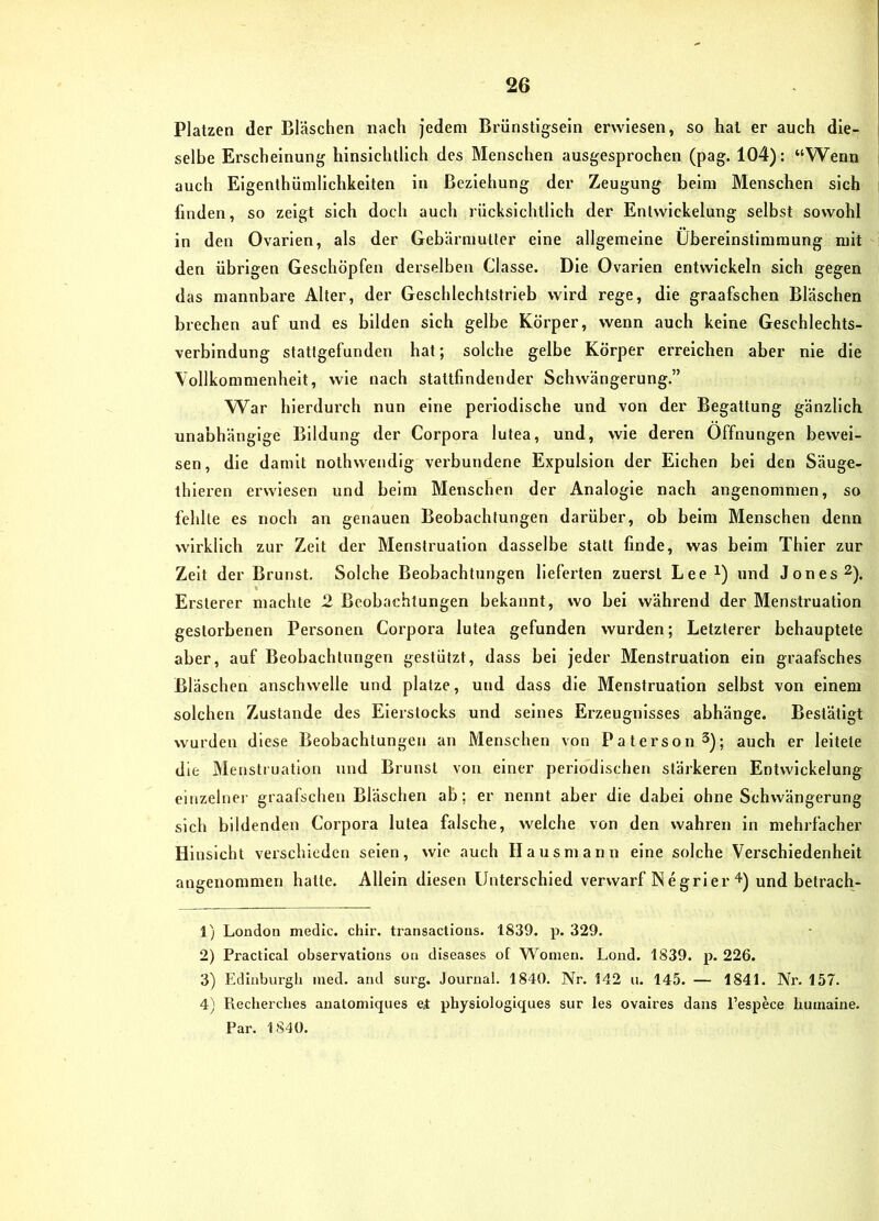 Platzen der Bläschen nach jedem Brünstigsein erwiesen, so hat er auch die- selbe Erscheinung hinsichtlich des Menschen ausgesprochen (pag. 104): “Wenn auch Elgenthümlichkeiten in Beziehung der Zeugung beim Menschen sich finden, so zeigt sich doch auch rücksichtlich der Entwickelung selbst sowohl in den Ovarien, als der Gebärmutter eine allgemeine Übereinstimmung mit den übrigen Geschöpfen derselben Classe. Die Ovarien entwickeln sich gegen das mannbare Alter, der Geschlechtstrieb wird rege, die graafschen Bläschen brechen auf und es bilden sich gelbe Körper, wenn auch keine Geschlechts- verbindung statlgefunden hat; solche gelbe Körper erreichen aber nie die Vollkommenheit, wie nach stattfindender Schwängerung.” War hierdurch nun eine periodische und von der Begattung gänzlich unabhängige Bildung der Corpora lutea, und, wie deren Öffnungen bewei- sen, die damit nothwendig verbundene Expulsion der Eichen bei den Säuge- thieren erwiesen und beim Menschen der Analogie nach angenommen, so fehlte es noch an genauen Beobachtungen darüber, ob beim Menschen denn wirklich zur Zelt der Menstruation dasselbe statt finde, was beim Thier zur Zeit der Brunst. Solche Beobachtungen lieferten zuerst Lee i) und Jones ^). Ersterer machte 2 Beobachtungen bekannt, wo bei während der Menstruation gestorbenen Personen Corpora lutea gefunden wurden; Letzterer behauptete aber, auf Beobachtungen gestützt, dass bei jeder Menstruation ein graafsches Bläschen anschwelle und platze, und dass die Menstruation selbst von einem solchen Zustande des Eierstocks und seines Erzeugnisses abhänge. Bestätigt wurden diese Beobachtungen an Menschen von Paterson^); auch er leitete die Menstruation und Brunst von einer periodischen stärkeren Entwickelung cinzelnei' graafschen Bläschen ab; er nennt aber die dabei ohne Schwängerung sich bildenden Corpora lutea falsche, welche von den wahren in mehrfacher Hinsicht verschieden seien, wie auch Hausmann eine solche Verschiedenheit angenommen hatte. Allein diesen Unterschied verwarf Negrler und betrach- 1) London medic. chir. transactions. 1839. p. 329. 2) Practical observations oa diseases of Wonien. Loiid. 1839. p. 226. 3) Edinburgh ined. and surg. Journal. 1840. Nr. 142 u. 145. — 1841. Nr. 157. 4) Recherches analomiques ei physiologiques sur les ovaires daus l’espece liumaine. Par. 1 840.