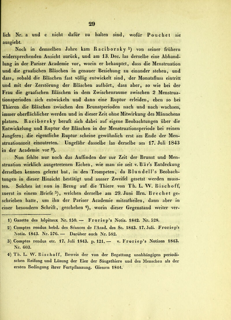lieh Nr. a und c nicht dafür zu halten sind, wofür Pouch et sie ausgieht. Noch in demselben Jahre kam Raciborskyi) von seiner frühem widersprechenden Ansicht zurück, und am 13. Dec. las derselbe eine Abhand- lung in der Pariser Academie vor, worin er behauptet, dass die Menstruation und die graafschen Bläschen in genauer Beziehung zu einander stehen, und dass, sobald die Bläschen fast völlig entwickelt sind, der Monatsfluss eintritt und mit der Zerstörung der Bläschen aufhört, dass aber, so wie bei der Frau die graafschen Bläschen in dem Zwischenräume zwischen 2 Menstrua- tionsperioden sich entwickeln und dann eine Ruptur erleiden, eben so bei Thieren die Bläschen zwischen den Brunstperioden nach und nach wachsen, immer oberflächlicher werden und in dieser Zeit ohne Mitwirkung des Männchens platzen. Raciborsky beruft sich dabei auf eigene Beobachtungen über die Entwickelung und Ruptur der Bläschen in der Menstrualionsperiode bei reinen Jungfern; die eigentliche Ruptur scheine gewöhnlich erst am Ende der Men- struationszeit einzutreten. Ungefähr dasselbe las derselbe am 17. Juli 1843 in der Academie vor ^). Nun fehlte nur noch das Auffinden der zur Zelt der Brunst und Men- struation wirklich ausgetretenen Elchen, wie man sie seit v. Bär’s Entdeckung derselben kennen gelernt hat, in den Trompeten, da Blundell’s Beobach- tungen ln dieser Hinsicht bestätigt und ausser Zweifel gesetzt werden muss- ten. Solches ist nun in Bezug auf die Thiere von Th. L. W. Bi sch off, zuerst ln einem Briefe^), welchen derselbe am 29. Juni Hrn. Brechet ge- schrieben hatte, um ihn der Pariser Academie mltzuthellcn, dann aber in einer besondern Schrift, geschehen ^), worin dieser Gegenstand weiter ver- 1) Gazette des höpitaux Nr. 150.— Froriep’s Notiz. 1842. Nr. 528. 2) Comptes rendus hebd. des Seances de l’Acad. des Sc. 1843. 17. Juli. Froriep’s Notiz. 1843. Nr. 576. — Darüber auch Nr. 582. 3) Comptes rendus etc. 17. Juli 1843. p. 121.— v. Froriep’s Notizen 1843. Nr. 603. 4) Tb. L. W. Bischoff, Beweis der von der Begattung unabhängigen periodi- schen Reifung und Lösung der Eier der Säugethiere und des Menschen als der ersten Bedingung ihrer Fortpflanzung. Giessen 1844.