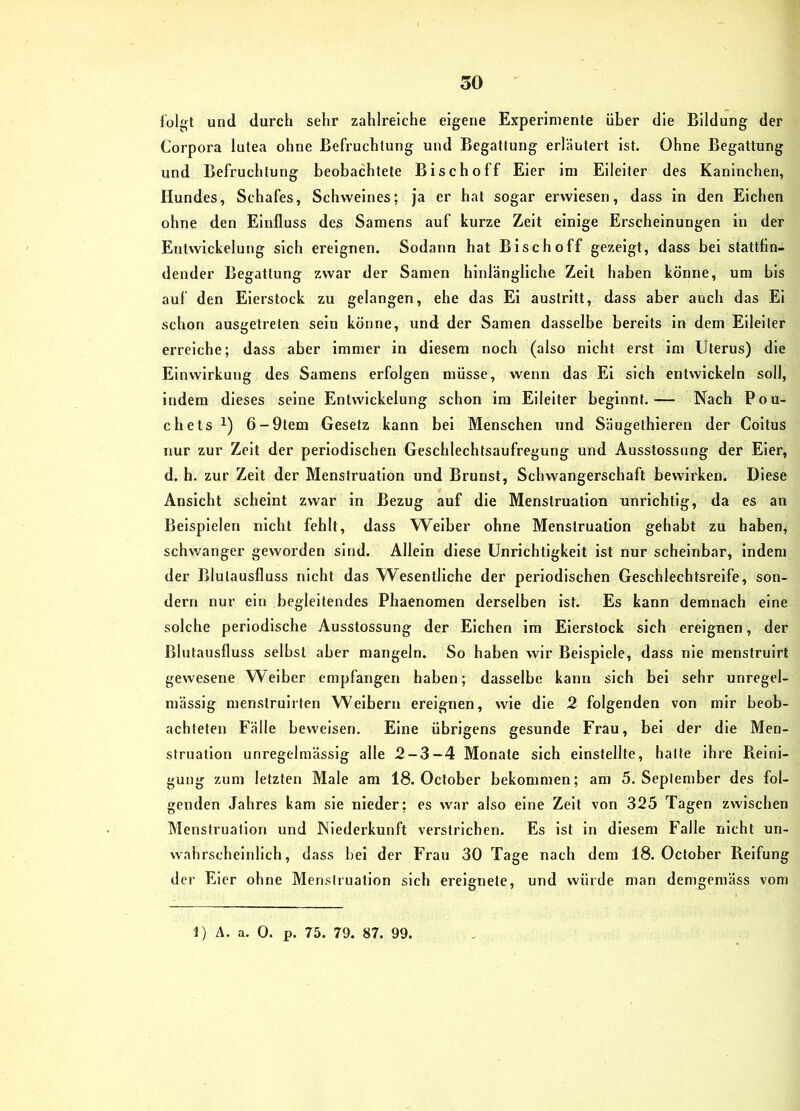 foli^t und durch sehr zahlreiche eigene Experimente über die Bildung der Corpora lutea ohne Befruchtung und Begattung erläutert ist. Ohne Begattung und Befruchtung beobachtete Bisch off Eier im Eileiter des Kaninchen, Hundes, Schafes, Schweines; ja er hat sogar erwiesen, dass in den Eichen ohne den Einfluss des Samens auf kurze Zeit einige Erscheinungen in der Entwickelung sich ereignen. Sodann hat Bi sc ho ff gezeigt, dass bei stattfin- dender Begattung zwar der Samen hinlängliche Zeit haben könne, um bis auf den Eierstock zu gelangen, ehe das El austrltt, dass aber auch das Ei schon ausgetreten sein könne, und der Samen dasselbe bereits in dem Eileiter erreiche; dass aber immer in diesem noch (also nicht erst im Uterus) die Einwirkung des Samens erfolgen müsse, wenn das El sich entwickeln soll, indem dieses seine Entwickelung schon im Eileiter beginnt.— Nach Pou- chets 1) 6-9tem Gesetz kann bei Menschen und Säugethleren der Coitus nur zur Zeit der periodischen Geschlechtsaufregung und Ausstossung der Eier, d. h. zur Zelt der Menstruation und Brunst, Schwangerschaft bewirken. Diese Ansicht scheint zwar in Bezug auf die Menstruation unrichtig, da es an Beispielen nicht fehlt, dass W^eiber ohne Menstruation gehabt zu haben, schwanger geworden sind. Allein diese Unrichtigkeit ist nur scheinbar, indem der Blulausfluss nicht das Wesentliche der periodischen Geschlechtsreife, son- dern nur ein begleitendes Phaenomen derselben ist. Es kann demnach eine solche periodische Ausstossung der Elchen ira Eierstock sich ereignen, der Blutausfluss seihst aber mangeln. So haben wir Beispiele, dass nie menstruirt gewesene Weiber empfangen haben; dasselbe kann sich bei sehr unregel- mässig menstruirten Weibern ereignen, wie die 2 folgenden von mir beob- achteten Fälle beweisen. Eine übrigens gesunde Frau, bei der die Men- struation unregelmässig alle 2-3-4 Monate sich einstellte, hatte ihre Reini- gung zum letzten Male am 18. October bekommen; am 5. September des fol- genden Jahres kam sie nieder; es war also eine Zeit von 325 Tagen zwischen Menstruation und Niederkunft verstrichen. Es ist ln diesem Falle nicht un- wahrscheinlich, dass bei der Frau 30 Tage nach dem 18. October Reifung der Eier ohne Menstruation sich ereignete, und würde man demgemäss vom 1) Ä. a. 0. p. 75. 79. 87. 99.