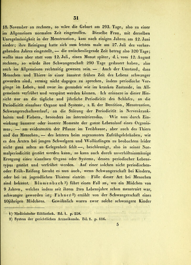 18. November an rechnen, so vväi'e die Geburt am 293. Tage, also zu einer im Allgemeinen normalen Zeit eingetroffen. Dieselbe Frau, mit derselben Unregelmässigkeit in der Menstruation, kam nach einigen Jahren am 12. Juni nieder ; ihre Reinigung hatte sich zum letzten male am 27. Juli des vorher- gehenden Jahres eingestellt,— die zwischenliegende Zelt betrug also 320 Tage; wollte man aber statt vom 12. Juli, einen Monat später, d. i. vom 12. August rechnen, so würde ihre Schwangerschaft 290 Tage gedauert haben, also auch im Allgemeinen rechtzeitig gewesen sein. — Auch der Umstand, dass Menschen und Thlere in einer äusserst frühen Zelt des Lebens schwanger geworden sind, vermag nicht dagegen zu sprechen, indem periodische Vor- gänge ira Leben, und zwar im gesunden wie im kranken Zustande, im All- gemeinen verfrühet und verspätet werden können. Ich erinnere ln dieser Hin- sicht nur an die tägliche und jährliche Perlodlcltät des Schlafes, an die Periodloltät einzelner Organe und Systeme, z. B. der Dentition, Menstruation, Schwangerschaftsverlauf, an die Störung der Periodicliät in Nervenkrank- heiten und Fiebern, besonders im intermittirenden. Wie nun durch Ein- wirkung äusserer oder innerer Momente der ganze Lebenslauf eines Organis- mus, ■— am evidentesten der Pflanze im Treibhause, aber auch des Thiers und des Menschen,— des letztem beim sogenannten Zufrühgeleblhaben, wie es den Ärzten bei jungen Schwelgern und W^ollüstllngen zu beobachten leider nicht ganz selten an Gelegenheit fehlt—, beschleunigt, also in seiner Nor- malperlodicität gestört werden kann, so kann auch durch unverbältnlssmässige Erregung eines einzelnen Organs oder Systems, dessen periodischer Lebens- typus gestört und verfrühet werden. Auf einer solchen nicht perlodlschen- oder Früh-Reifung beruht es nun auch, wenn Schwangerschaft bei Kindern, oder bei zu jugendlichen Thieren eintrllt. Fälle dieser Art bei Menschen sind bekannt. Blumenbach i) führt einen Fall an, wo ein Mädchen von 9 Jahren, welches Indess seit ihrem 2ten Lebensjahre schon menstruirt war, schwanger geworden ist; Fahner^) erzählt von der Schwangerschaft eines lOjährlgen Mädchens. Gewöhnlich waren zwar solche schwangere Kinder 1) Medicinische Bibliothek. Bd. 1. p. 558. 2) System der gerichtlichen Arzneikunde. Bd. 1. p. 116. 5
