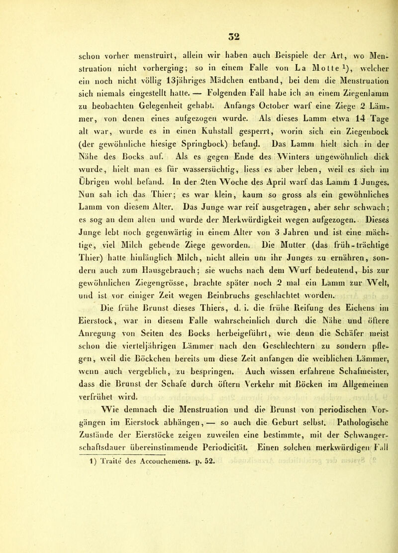schon vorher menstrulrt, allein wir haben auch Beispiele der Art, wo Men- struation nicht vorherging; so in einem Falle von La Motte i), welcher ein noch nicht völlig ISjähriges Mädchen entband, bei dem die Menstruation sich niemals eingestellt hatte. — Folgenden Fall habe ich an einem Ziegenlamm zu beobachten Gelegenheit gehabt. Anfangs October warf eine Ziege 2 Läm- mer, von denen eines aufgezogen wurde. Als dieses Lamm etwa 14 Tage alt war, wurde es in einen Kuhstall gesperrt, worin sich ein Ziegenbock (der gewöhnliche hiesige Springbock) befand. Das Lamm hielt sich in der Nähe des Bocks auf. Als cs gegen Ende des Winters ungewöhnlich dick wurde, hielt man es für wassersüchtig, Hess es aber leben, well es sich im Übrigen wohl befand. In der 2ten W^oche des April warf das Lamm 1 Junges. Nun sah ich das Thier; es war klein, kaum so gross als ein gewöhnliches Lamm von diesem Alter. Das Junge war reif ausgetragen, aber sehr schwach; es sog an dem allen und wurde der Merkwürdigkeit wegen aufgezogen. ■ Dieses Junge lebt noch gegenwärtig in einem Alter von 3 Jahren und ist eine mäch- tige, viel Milch gebende Ziege geworden. Die Mutter (das früh-trächtige Thier) hatte hinlänglich Milch, nicht allein unr ihr Junges zu ernähren, son- dern auch zum Hausgebrauch; sie wuchs nach dem Wurf bedeutend, bis zur gewöhnlichen Ziegengrösse, brachte später noch 2 mal ein Lamm zur Welt, und ist vor einiger Zelt wegen Beinbruchs geschlachtet worden. Die frühe Brunst dieses Thiers, d. i. die frühe Pielfung des Eichens im Eierstock, war in diesem Falle wahrscheinlich durch die Nähe und öftere Anregung von Selten des Bocks herbelgeluhrt, wie denn die Schäfer meist schon die vierteljährigen Lämmer nach den Geschlechtern zu sondern pfle- gen, well die Böckchen bereits um diese Zelt anfangen die weiblichen Lämmer, wenn auch vergeblich, zu besprlngen. Auch wissen erfahrene Schafmeister, dass die Brunst der Schafe durch öftern Verkehr mit Böcken im Allgemeinen verfrühet wird. Wie demnach die Menstruation und die Brunst von periodischen Vor- gängen im Eierstock abhängen, — so auch die Geburt selbst. Pathologische Zustände der Eierstöcke zeigen zuweilen eine bestimmte, mit der Schwanger- schaffsdauer übereinstimmende Periodicltät. Einen solchen merkwürdigen Fall 1) Traile des Accouchemens. p. 52.