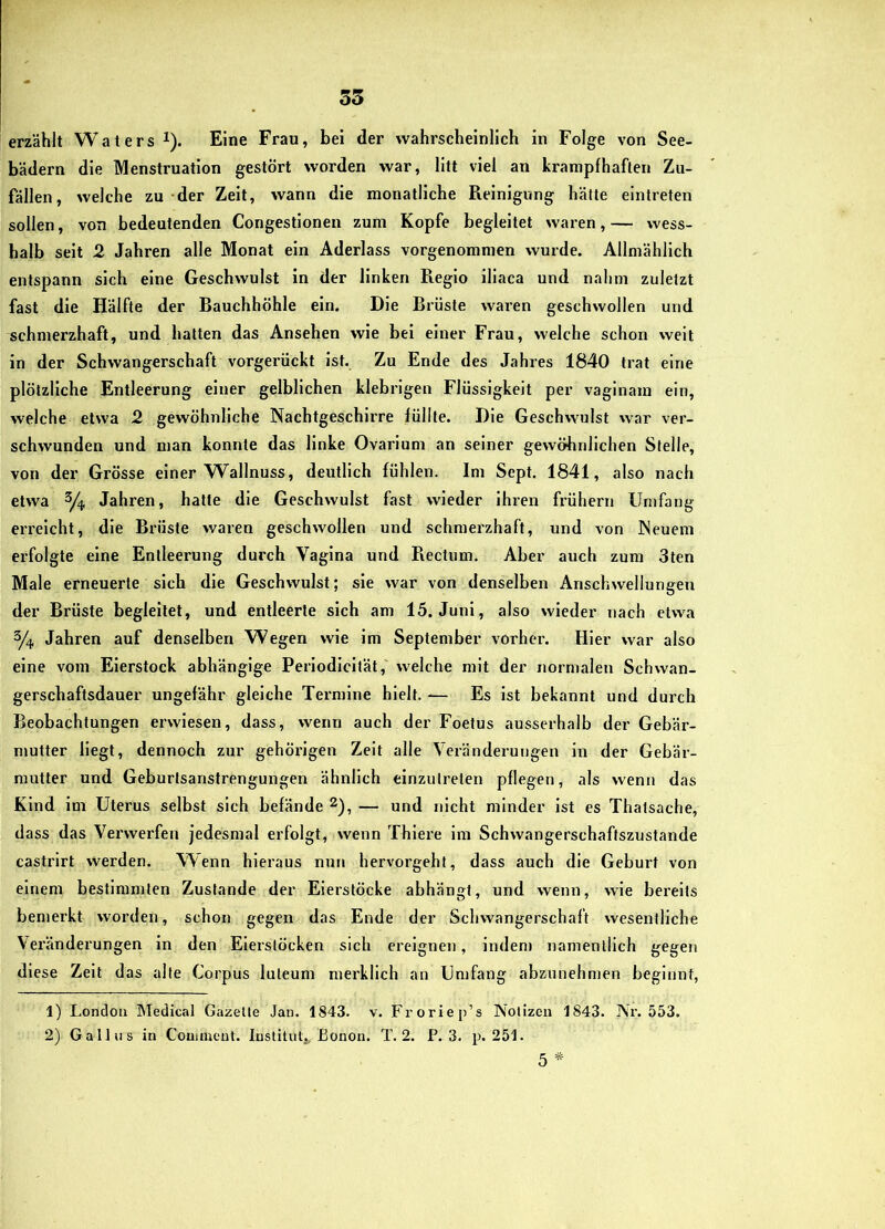 35 erzählt Waters i). Eine Frau, bei der wahrscheinlich in Folge von See- bädern die Menstruation gestört worden war, litt viel an krampfhaften Zu- fällen, welche zu der Zeit, wann die monatliche Reinigung hätte eintreten sollen, von bedeutenden Congestionen zum Kopfe begleitet waren, — wess- halb seit 2 Jahren alle Monat ein Aderlass vorgenommen wurde. Allmählich entspann sich eine Geschwulst in der linken Fieglo illaca und nahm zuletzt fast die Hälfte der Bauchhöhle ein. Die Brüste waien geschwollen und schmerzhaft, und hatten das Ansehen wie bei einer Frau, welche schon weit in der Schwangerschaft vorgerückt ist. Zu Ende des Jahres 1840 trat eine plötzliche Entleerung einer gelblichen klebrigen Flüssigkeit per vaginam ein, welche etwa 2 gewöhnliche Nachtgeschirre füllte. Die Geschwulst war ver- schwunden und man konnte das linke Ovarium an seiner gewöhnlichen Stelle, von der Grösse einer Wallnuss, deutlich fühlen. Im Sept. 1841, also nach etwa Jahren, hatte die Geschwulst fast wieder ihren frühem Umfang erreicht, die Brüste waren geschwollen und schmerzhaft, und von Neuem erfolgte eine Entleerung durch Vagina und Rectum. Aber auch zum 3ten Male erneuerte sich die Geschwulst; sie war von denselben Anschwellungen der Brüste begleitet, und entleerte sich am 15. Juni, also wieder nach etwa 3/4 Jahren auf denselben Wegen wie im September vorher. Hier war also eine vom Eierstock abhängige Perlodlcltät,' welche mit der normalen Schwan- gerschaftsdauer ungefähr gleiche Termine hielt. — Es ist bekannt und durch Beobachtungen erwiesen, dass, wenn auch der Foetus ausserhalb der Gebär- nmtter Hegt, dennoch zur gehörigen Zeit alle Veränderungen ln der Gebär- mutter und Geburisanstrengungen ähnlich einzulreten pflegen, als wenn das Kind im Uterus selbst sich befände 2), — und nicht minder ist es Thatsache, dass das Vei'werfen jedesmal erfolgt, wenn Thlere im Schwangerschaftszustande castrirt werden. Wenn hieraus nun hervorgeht, dass auch die Geburt von einem bestimmten Zustande der Eierstöcke abhängt, und wenn, wie bereits bemerkt worden, schon gegen das Ende der Schwangerschaft wesentliche Veränderungen ln den Elerslöcken sich ereignen, indem namentlich gegen diese Zeit das alte Corpus luteum merklich an Umfang abzunehmen beginnt, 1) London Medical Gazelle Jan. 1843. v. Froriep’s Nolizeii 1843. Nr. 553. 2) Gallus in Couiment. Institut^, Eonon. T. 2. P. 3. p. 251. 5 *