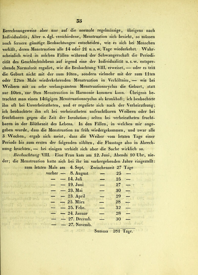 Berechnungsweise aber nur auf die normale regelmässige, übrigens nach Individualität, Alter u. dgl. verschiedene, Menstruation sich bezieht, so müssen noch fernere günstige Beobachtungen entscheiden, wie es sich bei Menschen verhält, deren Menstruation alle 14 oder 21 u.s. w. Tage wiederkehrt. Wahr- scheinlich wird in solchen Fällen während der Schwangerschaft die Periodi- cltät des Geschlechtslebens auf irgend eine der Individualität u. s. w. entspre- chende Normalzeit regulirt, wie die Beobachtung VIII. erweiset, — oder es tritt die Geburt nicht mit der zum lOten, sondern vielmehr mit der zum Ilten oder l2ten Male wiederkehrenden Menstruation in Verhältnlss,— wie bei W^elbern mit zu sehr verlangsamtem Menstruatlonscyclus die Geburt, statt zur lOten, zur 9len Menstruation in Harmonie kommen kann. Übrigens be- trachtet man einen 14täglgen Menstruationscyclus als krankhaft; ich beobachtete ihn oft bei Unverheiratheten, und er regullrte sieb nach der Verhelrathung; ich beobachtete ihn oft bei verheiratbelen unfrucbtbai’en Weibern oder bei fruchtbaren gegen die Zelt der Involution; selten bei verhelratheten frucht- baren in der Blüthezeit des Lebens. In den Fällen, ln welchen mir ange- geben wurde, dass die Menstruation zu früh wiedergekommen, und zwar alle 3 Wochen, ergab sich meist, dass .die Weiber vom letzten Tage einer Periode bis zum ersten der folgenden zählten, die Flusstage also in Abrech- nung brachten,— bei einigen verhielt sich aber die Sache wirklich so. Beobachtung VIII. Eine Frau kam am 12. Juni, Abends 10 Uhr, nie- der; die Menstruation hatte sich bei ihr im vorhergehenden Jahre eingestellt: zum letzten Male am 4. Sept. Zwischenzeit 27 Tage vorher — 8. August — 25 — — 14. Juli — 25 — — 19. Juni — 27 — — 23. Mai — 30 — — 23. April — 29 — — 25. März — 28 — — 25. Febr. — 32 — — 24. Januar — 28 — — 27. Decemb. — 30 — — 27. Novemb. Summa 281 Tage.